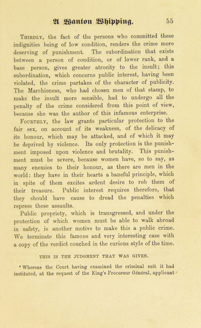 Thirdly, the fact of the persons who committed these indignities being of low condition, renders the crime more deserving of punishment. The subordination that exists between a person of condition, or of lower rank, and a base person, gives greater atrocity to the insult; this subordination, which concerns public interest, having been violated, the crime partakes of the character of publicity. The Marchioness, who had chosen men of that stamp, to make the insult more sensible, had to undergo all the penalty of the crime considered from this point of view, because she was the author of this infamous enterprise. Fourthly, the law grants particular protection to the fair sex, on account of its weakness, of the delicacy of its honour, which may be attacked, and of which it may be deprived by violence. Its only protection is the punish- ment imposed upon violence and brutality. This punish- ment must be severe, because women have, so to say, as many enemies to their honour, as there are men in the world: they have in their hearts a baneful principle, which in spite of them excites ardent desire to rob them of their treasure. Public interest requires therefore, that they should have cause to dread the penalties which repress these assaults. Public propriety, which is transgressed, and under the protection of which women must be able to walk abroad in safety, is another motive to make this a public crime. We terminate this famous and very interesting case with a copy of the verdict couched in the curious style of the time. THIS IS THE JUDGMENT THAT WAS GIVEN. • Whereas the Court having examined the criminal suit it had instituted, at the request of the King’s Procureur General, applicant •