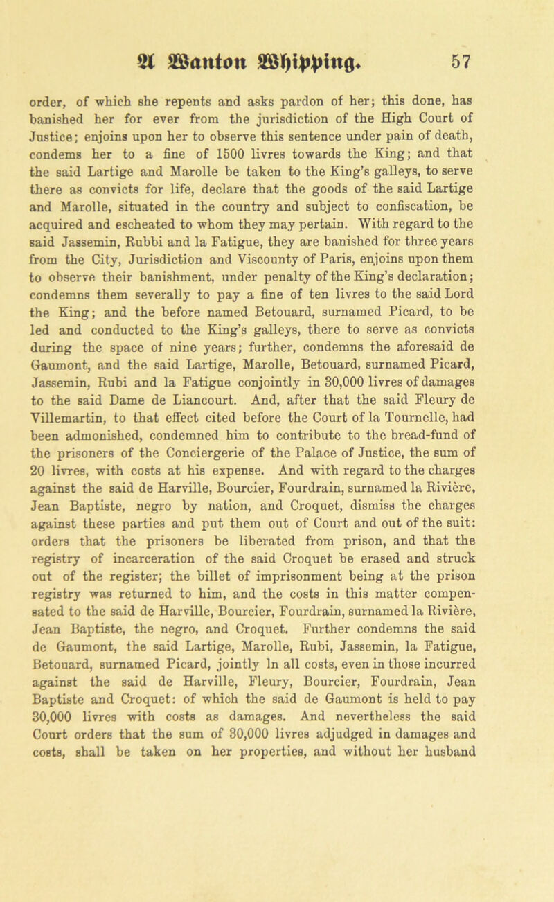 order, of which she repents and asks pardon of her; this done, has banished her for ever from the jurisdiction of the High Court of Justice; enjoins upon her to observe this sentence under pain of death, condems her to a fine of 1500 livres towards the King; and that the said Lartige and Marolle be taken to the King’s galleys, to serve there as convicts for life, declare that the goods of the said Lartige and Marolle, situated in the country and subject to confiscation, be acquired and escheated to whom they may pertain. With regard to the said Jassemin, Rubbi and la Fatigue, they are banished for three years from the City, Jurisdiction and Viscounty of Paris, enjoins upon them to observe their banishment, under penalty of the King’s declaration; condemns them severally to pay a fine of ten livres to the said Lord the King; and the before named Betouard, surnamed Picard, to be led and conducted to the King’s galleys, there to serve as convicts during the space of nine years; further, condemns the aforesaid de Gaumont, and the said Lartige, Marolle, Betouard, surnamed Picard, Jassemin, Rubi and la Fatigue conjointly in 30,000 livres of damages to the said Dame de Liancourt. And, after that the said Fleury de Villemartin, to that effect cited before the Court of la Tournelle, had been admonished, condemned him to contribute to the bread-fund of the prisoners of the Conciergerie of the Palace of Justice, the sum of 20 livres, with costs at his expense. And with regard to the charges against the said de Harville, Bourcier, Fourdrain, surnamed la Riviere, Jean Baptiste, negro by nation, and Croquet, dismiss the charges against these parties and put them out of Court and out of the suit: orders that the prisoners be liberated from prison, and that the registry of incarceration of the said Croquet be erased and struck out of the register; the billet of imprisonment being at the prison registry was returned to him, and the costs in this matter compen- sated to the said de Harville, Bourcier, Fourdrain, surnamed la Riviere, Jean Baptiste, the negro, and Croquet. Further condemns the said de Gaumont, the said Lartige, Marolle, Rubi, Jassemin, la Fatigue, Betouard, surnamed Picard, jointly In all costs, even in those incurred against the said de Harville, Fleury, Bourcier, Fourdrain, Jean Baptiste and Croquet: of which the said de Gaumont is held to pay 30,000 livres with costs as damages. And nevertheless the said Court orders that the sum of 30,000 livres adjudged in damages and costs, shall be taken on her properties, and without her husband