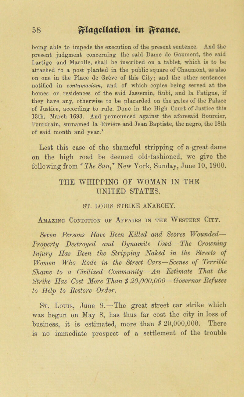 being able to impede the execution of the present sentence. And the present judgment concerning the said Dame de Gaumont, the said Lartige and Marolle, shall be inscribed on a tablet, which is to be attached to a post planted in the public square of Chaumont, as also on one in the Place de Greve of this City; and the other sentences notified in contumaciam, and of which copies being served at the homes or residences of the said Jassemin, Rubi, and la Fatigue, if they have any, otherwise to be placarded on the gates of the Palace of Justice, according to rule. Done in the High Court of Justice this 13th, March 1693. And pronounced against the aforesaid Bourcier, Fourdrain, surnamed la Riviere and Jean Baptiste, the negro, the 18th of said month and year.’ Lest this case of the shameful stripping of a great dame on the high road he deemed old-fashioned, we give the following from “ I he Stm,* New York, Sunday, June 10, 1900. THE WHIPPING OF WOMAN IN THE UNITED STATES. ST. LOUIS STRIKE ANARCHY. Amazing Condition of Affairs in the Western City. Seven Persons Have Been Killed and Scores Wounded— Property Destroyed and Dynamite Used—The Crowning Injury Has Been the Stripping Naked in the Streets of Women Who Rode in the Street Cars—Scenes of Terrible Shame to a Civilized Community—An Estimate That the Strike Has Cost More Than $ 20,000,000— Governor Refuses to Help to Restore Order. St. Louis, June 9.—The great street car strike which was begun on May 8, has thus far cost the city in loss of business, it is estimated, more than $ 20,000,000. There is no immediate prospect of a settlement of the trouble