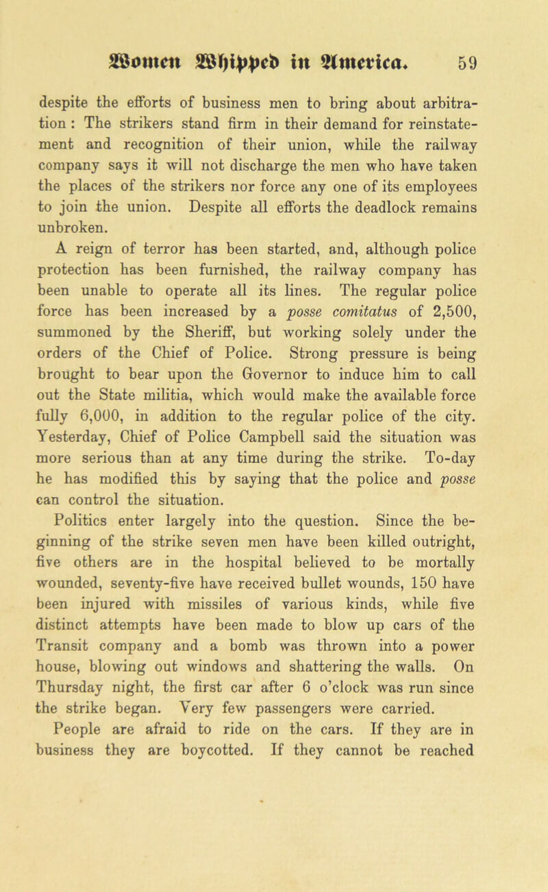 despite the efforts of business men to bring about arbitra- tion : The strikers stand firm in their demand for reinstate- ment and recognition of their union, while the railway company says it will not discharge the men who have taken the places of the strikers nor force any one of its employees to join the union. Despite all efforts the deadlock remains unbroken. A reign of terror has been started, and, although police protection has been furnished, the railway company has been unable to operate all its lines. The regular police force has been increased by a posse comitatus of 2,500, summoned by the Sheriff, but working solely under the orders of the Chief of Police. Strong pressure is being brought to bear upon the Governor to induce him to call out the State militia, which would make the available force fully 6,000, in addition to the regular police of the city. Yesterday, Chief of Police Campbell said the situation was more serious than at any time during the strike. To-day he has modified this by saying that the police and posse can control the situation. Politics enter largely into the question. Since the be- ginning of the strike seven men have been killed outright, five others are in the hospital believed to be mortally wounded, seventy-five have received bullet wounds, 150 have been injured with missiles of various kinds, while five distinct attempts have been made to blow up cars of the Transit company and a bomb was thrown into a power house, blowing out windows and shattering the walls. On Thursday night, the first car after 6 o’clock was run since the strike began. Very few passengers were carried. People are afraid to ride on the cars. If they are in business they are boycotted. If they cannot be reached