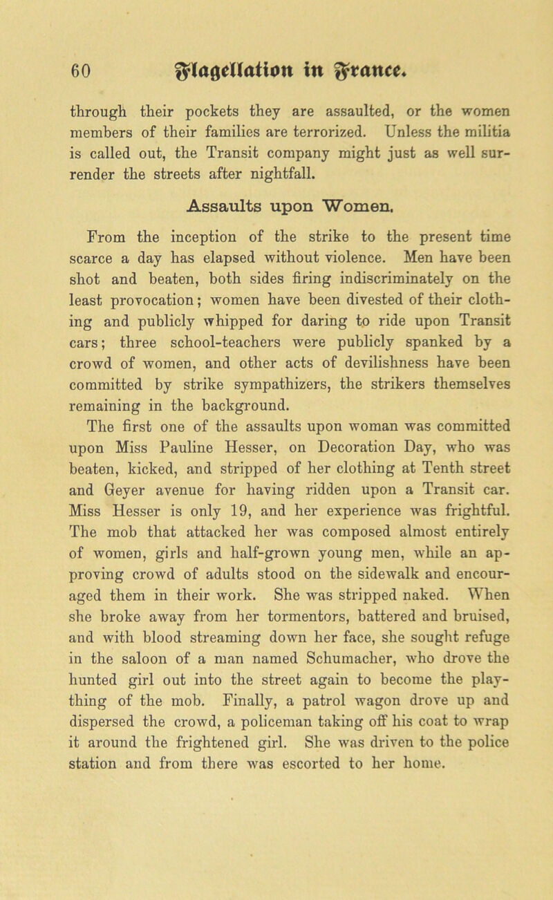 through their pockets they are assaulted, or the women members of their families are terrorized. Unless the militia is called out, the Transit company might just as well sur- render the streets after nightfall. Assaults upon Women. From the inception of the strike to the present time scarce a day has elapsed without violence. Men have been shot and beaten, both sides firing indiscriminately on the least provocation; women have been divested of their cloth- ing and publicly whipped for daring to ride upon Transit cars; three school-teachers were publicly spanked by a crowd of women, and other acts of devilishness have been committed by strike sympathizers, the strikers themselves remaining in the background. The first one of the assaults upon woman was committed upon Miss Pauline Hesser, on Decoration Day, who was beaten, kicked, and stripped of her clothing at Tenth street and Geyer avenue for having ridden upon a Transit car. Miss Hesser is only 19, and her experience was frightful. The mob that attacked her was composed almost entirely of women, girls and half-grown young men, while an ap- proving crowd of adults stood on the sidewalk and encour- aged them in their work. She was stripped naked. When she broke away from her tormentors, battered and bruised, and with blood streaming down her face, she sought refuge in the saloon of a man named Schumacher, Avho drove the hunted girl out into the street again to become the play- thing of the mob. Finally, a patrol wagon drove up and dispersed the crowd, a policeman taking off his coat to wrap it around the frightened girl. She was driven to the police station and from there was escorted to her home.