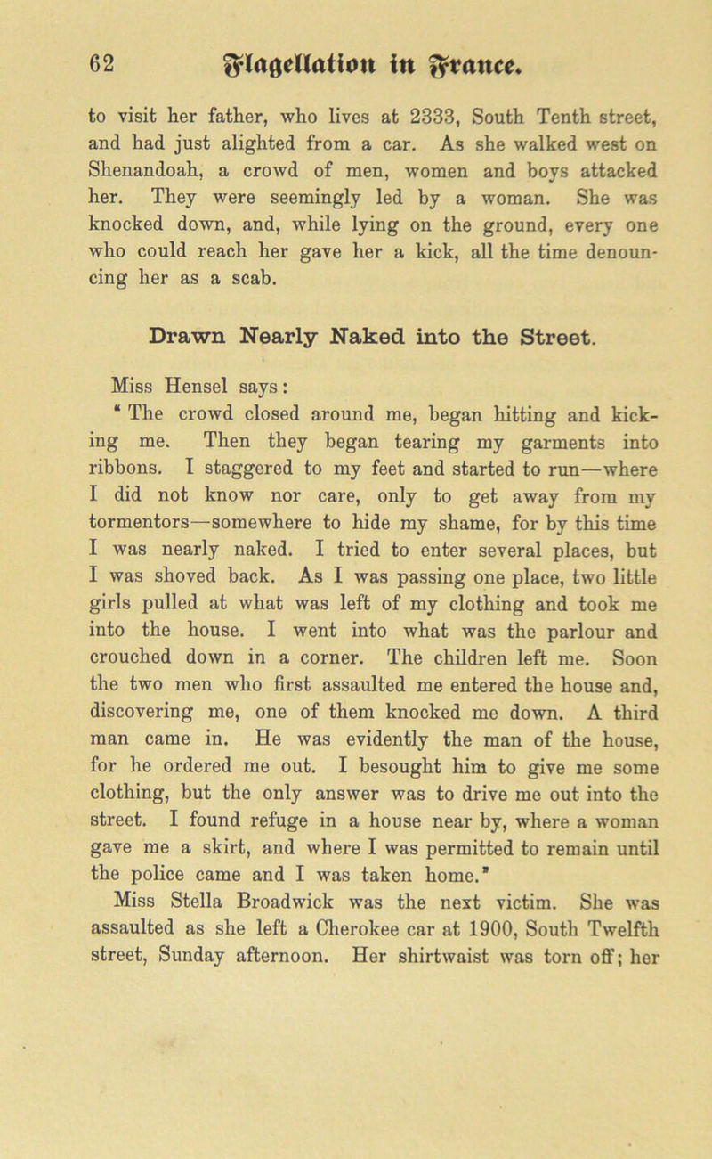 to visit her father, who lives at 2333, South Tenth street, and had just alighted from a car. As she walked west on Shenandoah, a crowd of men, women and boys attacked her. They were seemingly led by a woman. She was knocked down, and, while lying on the ground, every one who could reach her gave her a kick, all the time denoun- cing her as a scab. Drawn Nearly Naked into the Street. Miss Hensel says: “ The crowd closed around me, began hitting and kick- ing me. Then they began tearing my garments into ribbons. I staggered to my feet and started to run—where I did not know nor care, only to get away from my tormentors—somewhere to hide my shame, for by this time I was nearly naked. I tried to enter several places, but I was shoved back. As I was passing one place, two little girls pulled at what was left of my clothing and took me into the house. I went into what was the parlour and crouched down in a corner. The children left me. Soon the two men who first assaulted me entered the house and, discovering me, one of them knocked me down. A third man came in. He was evidently the man of the house, for he ordered me out. I besought him to give me some clothing, but the only answer was to drive me out into the street. I found refuge in a house near by, where a woman gave me a skirt, and where I was permitted to remain until the police came and I was taken home.* Miss Stella Broadwick was the next victim. She was assaulted as she left a Cherokee car at 1900, South Twelfth street, Sunday afternoon. Her shirtwaist was torn off; her