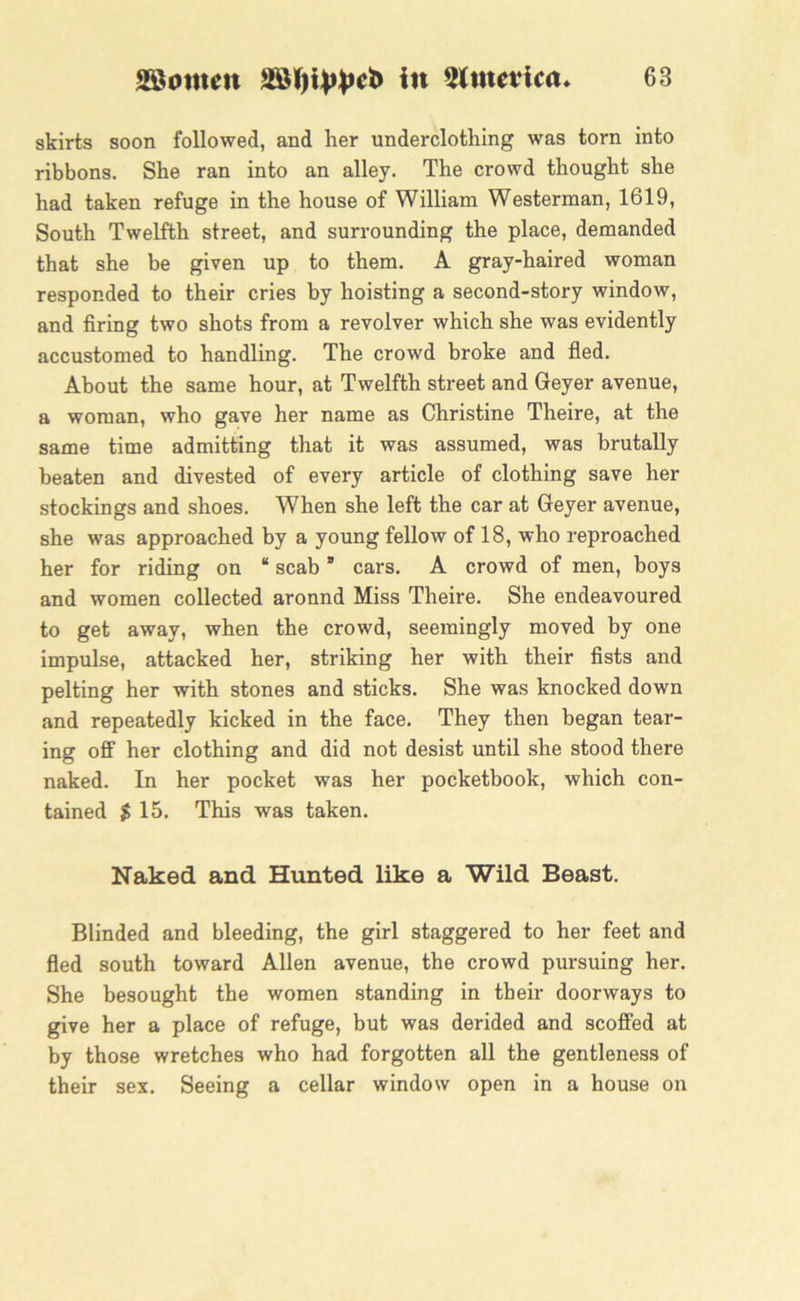 skirts soon followed, and her underclothing was torn into ribbons. She ran into an alley. The crowd thought she had taken refuge in the house of William Westerman, 1619, South Twelfth street, and surrounding the place, demanded that she be given up to them. A gray-haired woman responded to their cries by hoisting a second-story window, and firing two shots from a revolver which she was evidently accustomed to handling. The crowd broke and fled. About the same hour, at Twelfth street and Geyer avenue, a woman, who gave her name as Christine Theire, at the same time admitting that it was assumed, was brutally beaten and divested of every article of clothing save her stockings and shoes. When she left the car at Geyer avenue, she was approached by a young fellow of 18, who reproached her for riding on “ scab ” cars. A crowd of men, boys and women collected aronnd Miss Theire. She endeavoured to get away, when the crowd, seemingly moved by one impulse, attacked her, striking her with their fists and pelting her with stones and sticks. She was knocked down and repeatedly kicked in the face. They then began tear- ing off her clothing and did not desist until she stood there naked. In her pocket was her pocketbook, which con- tained $ 15. This was taken. Naked and Hunted like a Wild Beast. Blinded and bleeding, the girl staggered to her feet and fled south toward Allen avenue, the crowd pursuing her. She besought the women standing in their doorways to give her a place of refuge, but was derided and scoffed at by those wretches who had forgotten all the gentleness of their sex. Seeing a cellar window open in a house on