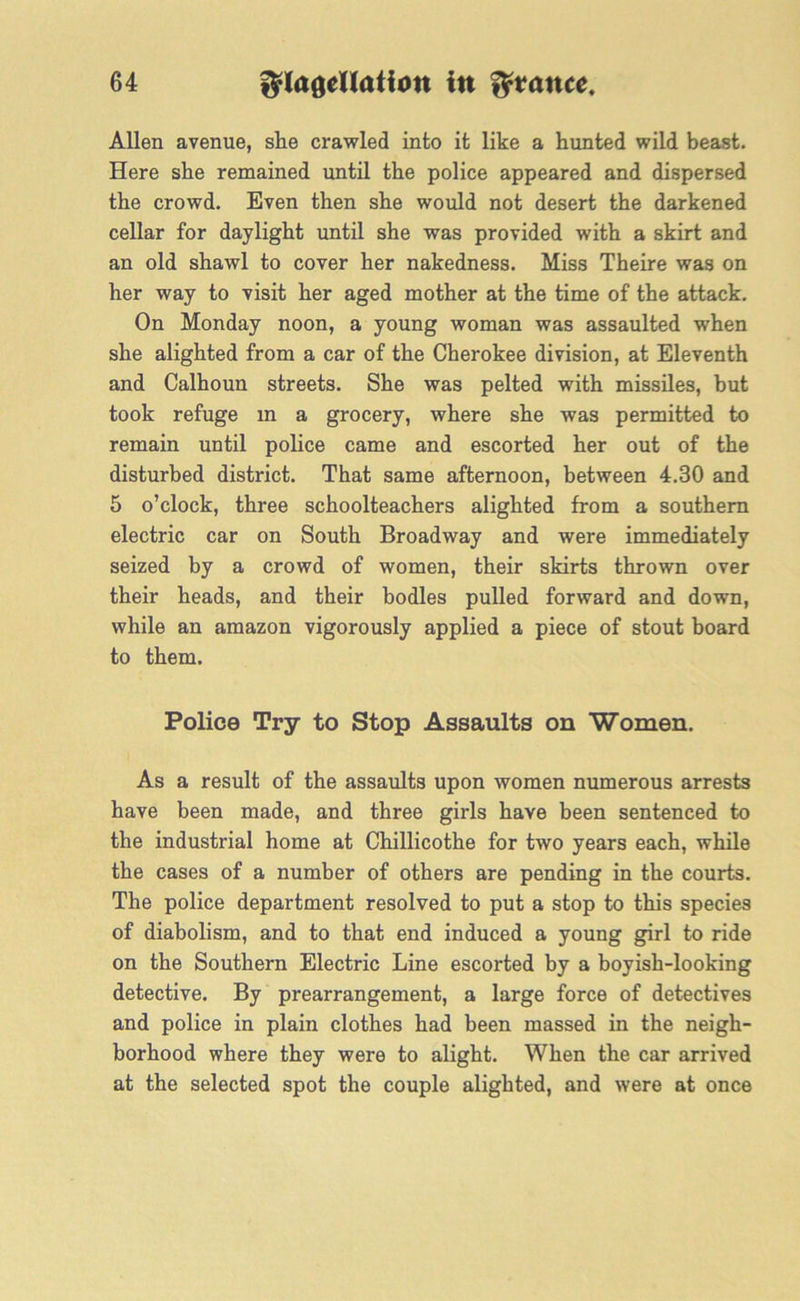 Allen avenue, she crawled into it like a hunted wild beast. Here she remained until the police appeared and dispersed the crowd. Even then she would not desert the darkened cellar for daylight until she was provided with a skirt and an old shawl to cover her nakedness. Miss Theire was on her way to visit her aged mother at the time of the attack. On Monday noon, a young woman was assaulted when she alighted from a car of the Cherokee division, at Eleventh and Calhoun streets. She was pelted with missiles, but took refuge m a grocery, where she was permitted to remain until police came and escorted her out of the disturbed district. That same afternoon, between 4.30 and 5 o’clock, three schoolteachers alighted from a southern electric car on South Broadway and were immediately seized by a crowd of women, their skirts thrown over their heads, and their bodies pulled forward and down, while an amazon vigorously applied a piece of stout board to them. Police Try to Stop Assaults on Women. As a result of the assaults upon women numerous arrests have been made, and three girls have been sentenced to the industrial home at Chillicothe for two years each, while the cases of a number of others are pending in the courts. The police department resolved to put a stop to this species of diabolism, and to that end induced a young girl to ride on the Southern Electric Line escorted by a boyish-looking detective. By prearrangement, a large force of detectives and police in plain clothes had been massed in the neigh- borhood where they were to alight. When the car arrived at the selected spot the couple alighted, and were at once