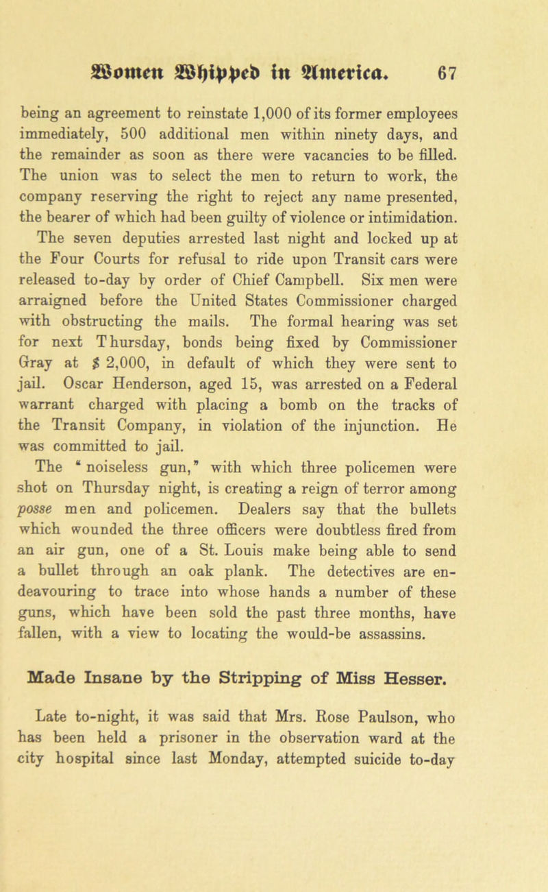 being an agreement to reinstate 1,000 of its former employees immediately, 500 additional men within ninety days, and the remainder as soon as there were vacancies to be filled. The union was to select the men to return to work, the company reserving the right to reject any name presented, the bearer of which had been guilty of violence or intimidation. The seven deputies arrested last night and locked up at the Four Courts for refusal to ride upon Transit cars were released to-day by order of Chief Campbell. Six men were arraigned before the United States Commissioner charged with obstructing the mails. The formal hearing was set for next T hursday, bonds being fixed by Commissioner Gray at $ 2,000, in default of which they were sent to jail. Oscar Henderson, aged 15, was arrested on a Federal warrant charged with placing a bomb on the tracks of the Transit Company, in violation of the injunction. He was committed to jail. The “ noiseless gun,” with which three policemen were shot on Thursday night, is creating a reign of terror among posse men and policemen. Dealers say that the bullets which wounded the three officers were doubtless fired from an air gun, one of a St. Louis make being able to send a bullet through an oak plank. The detectives are en- deavouring to trace into whose hands a number of these guns, which have been sold the past three months, have fallen, with a view to locating the would-be assassins. Made Insane by the Stripping of Miss Hesser. Late to-night, it was said that Mrs. Rose Paulson, who has been held a prisoner in the observation ward at the city hospital since last Monday, attempted suicide to-day