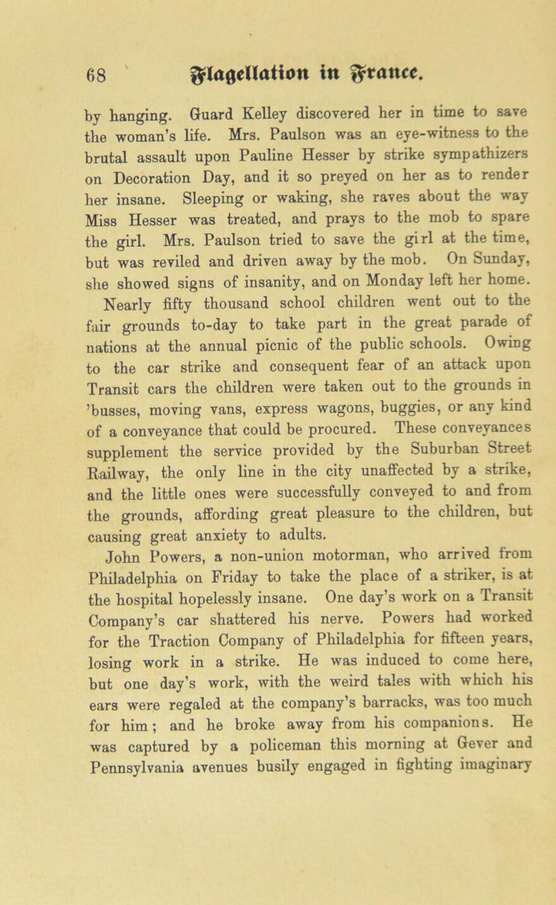 by hanging. Guard Kelley discovered her in time to save the woman’s life. Mrs. Paulson was an eye-witness to the brutal assault upon Pauline Hesser by strike sympathizers on Decoration Day, and it so preyed on her as to render her insane. Sleeping or waking, she raves about the way Miss Hesser was treated, and prays to the mob to spare the girl. Mrs. Paulson tried to save the girl at the time, but was reviled and driven away by the mob. On Sunday, she showed signs of insanity, and on Monday left her home. Nearly fifty thousand school children went out to the fair grounds to-day to take part in the great parade of nations at the annual picnic of the public schools. Owing to the car strike and consequent fear of an attack upon Transit cars the children were taken out to the grounds in ’busses, moving vans, express wagons, buggies, or any kind of a conveyance that could be procured. These conveyances supplement the service provided by the Suburban Street Railway, the only line in the city unaffected by a strike, and the little ones were successfully conveyed to and from the grounds, affording great pleasure to the children, but causing great anxiety to adults. John Powers, a non-union motorman, who arrived from Philadelphia on Friday to take the place of a striker, is at the hospital hopelessly insane. One day’s work on a Transit Company’s car shattered his nerve. Powers had worked for the Traction Company of Philadelphia for fifteen years, losing work in a strike. He was induced to come here, but one day’s work, with the weird tales with which his ears were regaled at the company’s barracks, was too much for him; and he broke away from his companions. He was captured by a policeman this morning at Gever and Pennsylvania avenues busily engaged in fighting imaginary