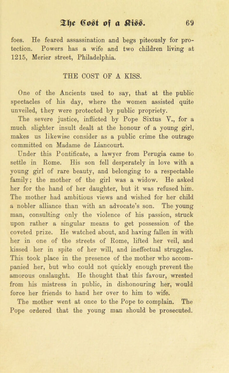 foes. He feared assassination and begs piteously for pro- tection. Powers has a wife and two children living at 1215, Merier street, Philadelphia. THE COST OF A KISS. One of the Ancients used to say, that at the public spectacles of his day, where the women assisted quite unveiled, they were protected by public propriety. The severe justice, inflicted by Pope Sixtus V., for a much slighter insult dealt at the honour of a young girl, makes us likewise consider as a public crime the outrage committed on Madame de Liancourt. Under this Pontificate, a lawyer from Perugia came to settle in Rome. His son fell desperately in love with a young girl of rare beauty, and belonging to a respectable family; the mother of the girl was a widow. He asked her for the hand of her daughter, but it was refused him. The mother had ambitious views and wished for her child a nobler alliance than with an advocate’s son. The young man, consulting only the violence of his passion, struck upon rather a singular means to get possession of the coveted prize. He watched about, and having fallen in with her in one of the streets of Rome, lifted her veil, and kissed her in spite of her will, and ineffectual struggles. This took place in the presence of the mother who accom- panied her, but who could not quickly enough prevent the amorous onslaught. He thought that this favour, wrested from his mistress in public, in dishonouring her, would force her friends to hand her over to him to wife. The mother went at once to the Pope to complain. The Pope ordered that the young man should be prosecuted.