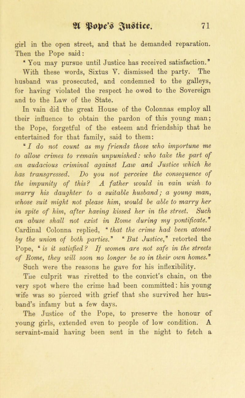 girl in the open street, and that he demanded reparation. Then the Pope said: * You may pursue until Justice has received satisfaction.” With these words, Sixtus V. dismissed the party. The husband was prosecuted, and condemned to the galleys, for having violated the respect he owed to the Sovereign and to the Law of the State. In vain did the great House of the Colonnas employ all their influence to obtain the pardon of this young man; the Pope, forgetful of the esteem and friendship that he entertained for that family, said to them: “ I do not count as my friends those who importune me to allow crimes to remain unpunished: who take the part of an audacious criminal against Law and Justice which he has transgressed. Do you not perceive the consequence of the impunity of this ? A father would in vain wish to marry his daughter to a suitable husband; a young man, whose suit might not please him, would be able to marry her in spite of him, after having kissed her in the street. Such an abuse shall not exist in Rome during my pontificate. Cardinal Colonna replied, “ that the crime had been atoned by the union of both parties. “ But Justice, ” retorted the Pope, “ is it satisfied ? If women are not safe in the streets of Rome, they will soon no longer be so in their own homes. Such were the reasons he gave for his inflexibility. The culprit was rivetted to the convict’s chain, on the very spot where the crime had been committed: his young wife was so pierced with grief that she survived her hus- band’s infamy but a few days. The Justice of the Pope, to preserve the honour of young girls, extended even to people of low condition. A servaint-maid having been sent in the night to fetch a