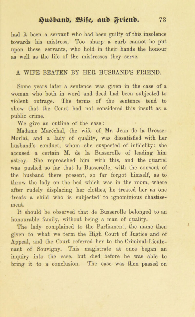 had it been a servant who had been guilty of this insolence towards his mistress. Too sharp a curb cannot be put upon these servants, who hold in their hands the honour as well as the life of the mistresses they serve. A WIFE BEATEN BY HER HUSBAND’S FRIEND. Some years later a sentence was given in the case of a woman who both in word and deed had been subjected to violent outrage. The terms of the sentence tend to show that the Court had not considered this insult as a public crime. We give an outline of the case: ' Madame Marechal, the wife of Mr. Jean de la Brosse- Morlai, and a lady of quality, was dissatisfied with her husband’s conduct, whom she suspected of infidelity: she accused a certain M. de la Busserolle of leading him astray. She reproached him with this, and the quarrel was pushed so far that la Busserolle, with the consent of the husband there present, so far forgot himself, as to throw the lady on the bed which was in the room, where after rudely displacing her clothes, he treated her as one treats a child who is subjected to ignominious chastise- ment. It should be observed that de Busserolle belonged to an honourable family, without being a man of quality. The lady complained to the Parliament, the name then given to what we term the High Court of Justice and of Appeal, and the Court referred her to the Criminal-Lieute- nant of Souvigny. This magistrate at once began an inquiry into the case, but died before he was able to bring it to a conclusion. The case was then passed on