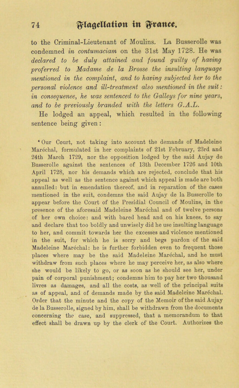 to the Criminal-Lieutenant of Moulins. La Busserolle was condemned in contumaciam on the 31st May 1728. He was declared to be duly attained and found guilty of having proferred to Madam,e de la Brosse the insulting language mentioned in the complaint, and to having subjected her to the personal violence and ill-treatment also mentioned in the suit: in consequenee, he was sentenced to the Galleys for nine years, and to be previously branded with the letters G.A.L. He lodged an appeal, which resulted in the following sentence being given: ‘ Our Court, not taking into account the demands of Madeleine Marechal, formulated in her complaints of 21st February, 23rd and 24th March 1729, nor the opposition lodged by the said Aujay de Busserolle against the sentences of 13th December 1726 and 10th April 1728, nor his demands which are rejected, conclude that his appeal as well as the sentence against which appeal is made are both annulled: but in emendation thereof, and in reparation of the cases mentioned in the suit, condemns the said Aujay de la Busserolle to appear before the Court of the Presidial Council of Moulins, in the presence of the aforesaid Madeleine Marechal and of twelve persons of her own choice: and with bared head and on his knees, to say and declare that too boldly and unwisely did he use insulting language to her, and commit towards her the excesses and violence mentioned in the suit, for which he is sorry and begs pardon of the said Madeleine Marechal: he is further forbidden even to frequent those places where may be the said Madeleine Marechal, and he must withdraw from such places where he may perceive her, as also where she would be likely to go, or as soon as he should see her, under pain of corporal punishment; condemns him to pay her two thousand livres as damages, and all the costs, as well of the principal suits as of appeal, and of demands made by the said Madeleine Marechal. Order that the minute and the copy of the Memoir of the said Aujay de la Busserolle, signed by him, shall be withdrawn from the documents concerning the case, and suppressed, that a memorandum to that effect shall be drawn up by the clerk of the Court. Authorizes the