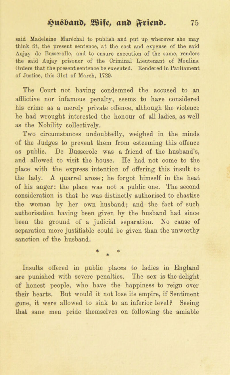said Madeleine Marechal to publish and put up wherever she may think fit, the present sentence, at the cost and expense of the said Aujay de Busserolle, and to ensure execution of the same, renders the said Aujay prisoner of the Criminal Lieutenant of Moulins. Orders that the present sentence be executed. Rendered in Parliament of Justice, this 31st of March, 1729. The Court not having condemned the accused to an afflictive nor infamous penalty, seems to have considered his crime as a merely private offence, although the violence he had wrought interested the honour of all ladies, as well as the Nobility collectively. Two circumstances undoubtedly, weighed in the minds of the Judges to prevent them from esteeming this offence as public. De Busserole was a friend of the husband’s, and allowed to visit the house. He had not come to the place with the express intention of offering this insult to the lady. A quarrel arose; he forgot himself in the heat of his anger: the place was not a public one. The second consideration is that he was distinctly authorised to chastise the woman by her own husband; and the fact of such authorisation having been given by the husband had since been the ground of a judicial separation. No cause of separation more justifiable could be given than the unworthy sanction of the husband. * * * Insults offered in public places to ladies in England are punished with severe penalties. The sex is the delight of honest people, who have the happiness to reign over their hearts. But would it not lose its empire, if Sentiment gone, it were allowed to sink to an inferior level? Seeing that sane men pride themselves on following the amiable