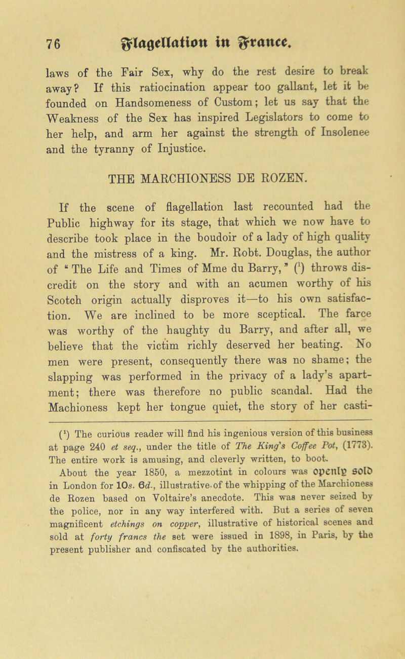laws of the Fair Sex, why do the rest desire to break- away? If this ratiocination appear too gallant, let it be founded on Handsomeness of Custom; let us say that the Weakness of the Sex has inspired Legislators to come to her help, and arm her against the strength of Insolenee and the tyranny of Injustice. THE MARCHIONESS DE ROZEN. If the scene of flagellation last recounted had the Public highway for its stage, that which we now have to describe took place in the boudoir of a lady of high quality and the mistress of a king. Mr. Robt. Douglas, the author of “ The Life and Times of Mme du Barry, * (') throws dis- credit on the story and with an acumen worthy of his Scotch origin actually disproves it—to his own satisfac- tion. We are inclined to be more sceptical. The farce was worthy of the haughty du Barry, and after all, we believe that the victim richly deserved her beating. No men were present, consequently there was no shame; the slapping was performed in the privacy of a lady’s apart- ment; there was therefore no public scandal. Had the Machioness kept her tongue quiet, the story of her casti- C) The curious reader will find his ingenious version of this business at page 240 et seq., under the title of The King's Coffee Pot, (1773). The entire work is amusing, and cleverly written, to hoot. About the year 1850, a mezzotint in colours was openly? SOlc) in London for 10s. 6d., illustrative-of the whipping of the Marchioness de Rozen based on Voltaire’s anecdote. This was never seized by the police, nor in any way interfered with. But a series of seven magnificent etchings on copper, illustrative of historical scenes and sold at forty francs the set were issued in 1898, in Paris, by the present publisher and confiscated by the authorities.