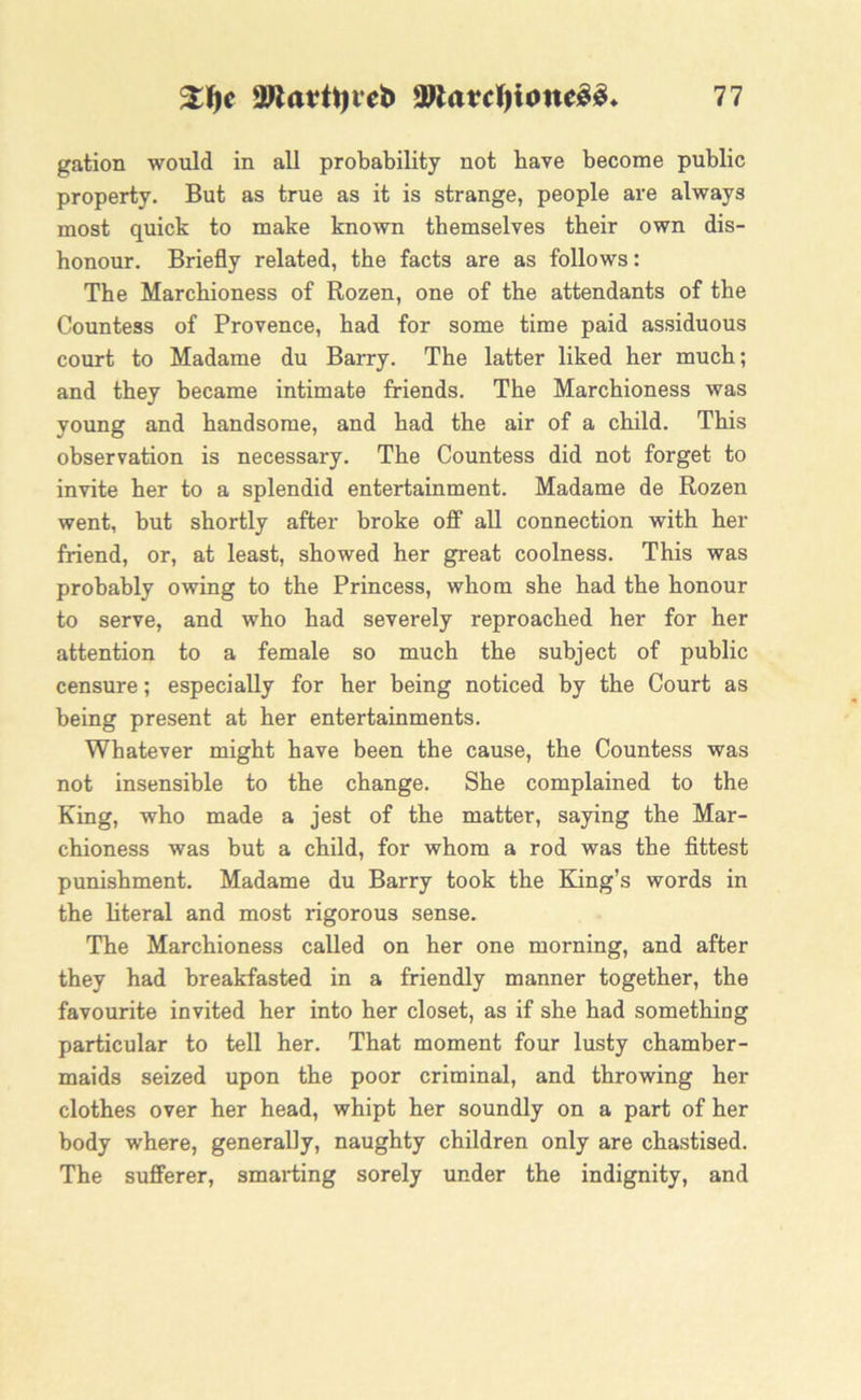 gation would in all probability not have become public property. But as true as it is strange, people are always most quick to make known themselves their own dis- honour. Briefly related, the facts are as follows: The Marchioness of Rozen, one of the attendants of the Countess of Provence, had for some time paid assiduous court to Madame du Barry. The latter liked her much; and they became intimate friends. The Marchioness was young and handsome, and had the air of a child. This observation is necessary. The Countess did not forget to invite her to a splendid entertainment. Madame de Rozen went, but shortly after broke off all connection with her friend, or, at least, showed her great coolness. This was probably owing to the Princess, whom she had the honour to serve, and who had severely reproached her for her attention to a female so much the subject of public censure; especially for her being noticed by the Court as being present at her entertainments. Whatever might have been the cause, the Countess was not insensible to the change. She complained to the King, who made a jest of the matter, saying the Mar- chioness was but a child, for whom a rod was the fittest punishment. Madame du Barry took the King’s words in the literal and most rigorous sense. The Marchioness called on her one morning, and after they had breakfasted in a friendly manner together, the favourite invited her into her closet, as if she had something particular to tell her. That moment four lusty chamber- maids seized upon the poor criminal, and throwing her clothes over her head, whipt her soundly on a part of her body where, generally, naughty children only are chastised. The sufferer, smarting sorely under the indignity, and