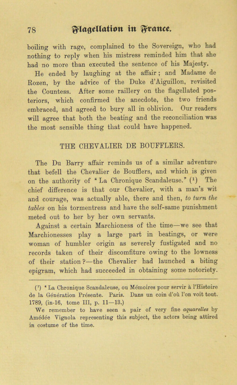 boiling with rage, complained to the Sovereign, who had nothing to reply when his mistress reminded him that she had no more than executed the sentence of his Majesty. He ended by laughing at the affair; and Madame de Rozen, by the advice of the Duke d’Aiguillon, revisited the Countess. After some raillery on the flagellated pos- teriors, which confirmed the anecdote, the two friends embraced, and agreed to bury all in oblivion. Our readers will agree that both the beating and the reconciliation was the most sensible thing that could have happened. THE CHEVALIER DE BOUFFLERS. The Du Barry affair reminds us of a similar adventure that befell the Chevalier de Boufflers, and which is given on the authority of “La Chronique Scandaleuse.” 0) The chief difference is that our Chevalier, with a man’s wit and courage, was actually able, there and then, to turn the tables on his tormentress and have the self-same punishment meted out to her by her own servants. Against a certain Marchioness of the time—we see that Marchionesses play a large part in beatings, or were woman of humbler origin as severely fustigated and no records taken of their discomfiture owing to the lowness of their station ?—the Chevalier had launched a biting epigram, which had succeeded in obtaining some notoriety. C) ‘La Chronique Scandaleuse, ou Memoires pour servir a l’Histoire de la Generation Presente. Paris. Dans un coin d’oh l’on voit tout. 1789, (in-16, tome III, p. 11—13.) We remember to have seen a pair of very fine aquarelles by Amedee Vignola representing this subject, the actors being attired in costume of the time.