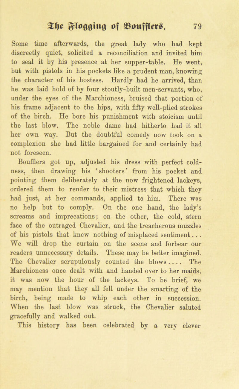 Some time afterwards, the great lady who had kept discreetly quiet, solicited a reconciliation and invited him to seal it by his presence at her supper-table. He went, but with pistols in his pockets like a prudent man, knowing the character of his hostess. Hardly had he arrived, than he was laid hold of by four stoutly-built men-servants, who, under the eyes of the Marchioness, bruised that portion of his frame adjacent to the hips, with fifty well-plied strokes of the birch. He bore his punishment with stoicism until the last blow. The noble dame had hitherto had it all her own way. But the doubtful comedy now took on a complexion she had little bargained for and certainly had not foreseen. Boufflers got up, adjusted his dress with perfect cold- ness, then drawing his ‘ shooters ’ from his pocket and pointing them deliberately at the now frightened lackeys, ordered them to render to their mistress that which they had just, at her commands, applied to him. There was no help but to comply. On the one hand, the lady’s screams and imprecations; on the other, the cold, stern face of the outraged Chevalier, and the treacherous muzzles of his pistols that knew nothing of misplaced sentiment.. . We will drop the curtain on the scene and forbear our readers unnecessary details. These may be better imagined. The Chevalier scrupulously counted the blows.... The Marchioness once dealt with and handed over to her maids, it was now the hour of the lackeys. To be brief, we may mention that they all fell under the smarting of the birch, being made to whip each other in succession. When the last blow was struck, the Chevalier saluted gracefully and walked out. This history has been celebrated by a very clever