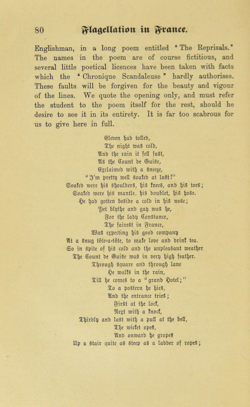 t Englishman, in a long poem entitled “ The Reprisals. The names in the poem are of course fictitious, and several little poetical licences have been taken with facts which the * Chronique Scandaleuse * hardly authorises. These faults will be forgiven for the beauty and vigour of the lines. We quote the opening only, and must refer the student to the poem itself for the rest, should he desire to see it in its entirety. It is far too scabrous for us to give here in full. ©leben f)ab totleb, £lje night waS colb, 3Inb tt)e rain it fell fast, $5 tfje Sount be ©uiSe, ©Eclaimeb witlj a Sneeje, “2fm prettp well Soafeb at la§t!” ©oafeb were §iS SljoulberS, IjiS !nee§, anb f)i5 toe§; ©oafeb were IjiS mantle, f)iS boublet, IjiS IjoSe. £>e tjab gotten beSibe a colb in I)i5 no§e; ^)et blpthe anb gap waS fje, gor the labp GonStance, 5tlje fairest in ffrance, 2Ba3 ejecting I)iS goob companp 2lt a Snug tete=a=tete, to mate lobe anb brin! tea. ©o in Spite of t)iS colb anb tlje unpleasant weather £lje Gount be ©uiSe waS in oerp high feather, through Square anb through tune £>e waifs in tf)e rain, £iH I)e comes to a “granb £>otet;” %o a postern Ije hieS, 9lnb tlje entrance tries; ffirSt at tfje locf, fJtcgt witlj a fnocf, £f)irblp anb last witf) a putt at tlje bell, f£f)e wicfet opeS, 3Inb onwarb Ije gropeS Up a Stair quite aS Steep aS a Iabber of rope5;