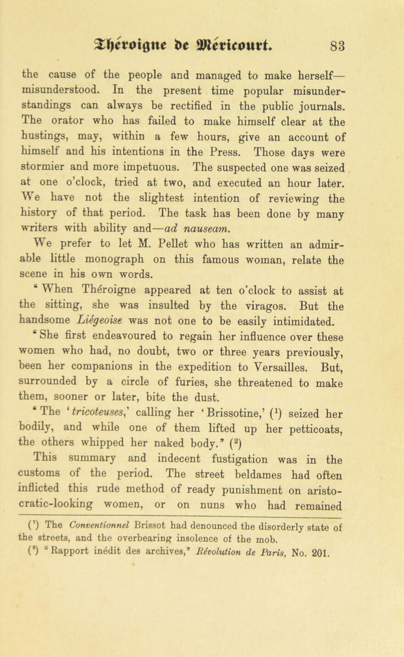 the cause of the people and managed to make herself— misunderstood. In the present time popular misunder- standings can always be rectified in the public journals. The orator who has failed to make himself clear at the hustings, may, within a few hours, give an account of himself and his intentions in the Press. Those days were stormier and more impetuous. The suspected one was seized at one o’clock, tried at two, and executed an hour later. We have not the slightest intention of reviewing the history of that period. The task has been done by many writers with ability and—ad nauseam. We prefer to let M. Pellet who has written an admir- able little monograph on this famous woman, relate the scene in his own words. “ When Theroigne appeared at ten o’clock to assist at the sitting, she was insulted by the viragos. But the handsome Liegeoise was not one to be easily intimidated. B She first endeavoured to regain her influence over these women who had, no doubt, two or three years previously, been her companions in the expedition to Versailles. But, surrounded by a circle of furies, she threatened to make them, sooner or later, bite the dust. “The ‘ tricoteuses,' calling her ‘ Brissotine,’ (*) seized her bodily, and while one of them lifted up her petticoats, the others whipped her naked body.” (2) This summary and indecent fustigation was in the customs of the period. The street beldames had often inflicted this rude method of ready punishment on aristo- cratic-looking women, or on nuns who had remained (') The Conventionnel Brissot had denounced the disorderly state of the streets, and the overbearing insolence of the mob. (’) “Rapport inedit des archives,” Revolution de Paris, No. 201.