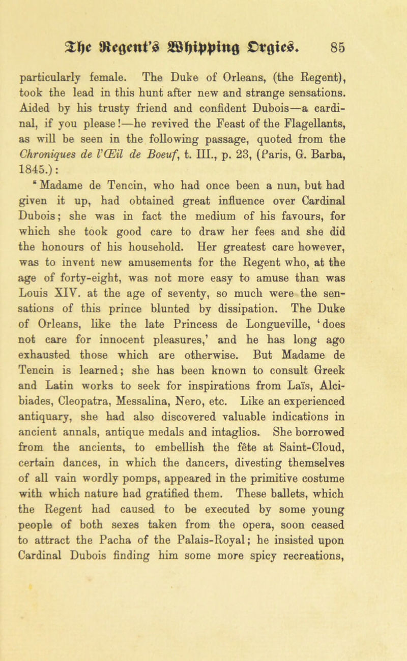 particularly female. The Duke of Orleans, (the Regent), took the lead in this hunt after new and strange sensations. Aided by his trusty friend and confident Dubois—a cardi- nal, if you please!—he revived the Feast of the Flagellants, as will be seen in the following passage, quoted from the Chroniques de VCEil de Boeuf, t. III., p. 23, (Paris, G. Barba, 1845.): * Madame de Tencin, who had once been a nun, but had given it up, had obtained great influence over Cardinal Dubois; she was in fact the medium of his favours, for which she took good care to draw her fees and she did the honours of his household. Her greatest care however, was to invent new amusements for the Regent who, at the age of forty-eight, was not more easy to amuse than was Louis XIV. at the age of seventy, so much were the sen- sations of this prince blunted by dissipation. The Duke of Orleans, like the late Princess de Longueville, ‘does not care for innocent pleasures,’ and he has long ago exhausted those which are otherwise. But Madame de Tencin is learned; she has been known to consult Greek and Latin works to seek for inspirations from Lais, Alci- biades, Cleopatra, Messalina, Nero, etc. Like an experienced antiquary, she had also discovered valuable indications in ancient annals, antique medals and intaglios. She borrowed from the ancients, to embellish the fete at Saint-Cloud, certain dances, in which the dancers, divesting themselves of all vain wordly pomps, appeared in the primitive costume with which nature had gratified them. These ballets, which the Regent had caused to be executed by some young people of both sexes taken from the opera, soon ceased to attract the Pacha of the Palais-Royal; he insisted upon Cardinal Dubois finding him some more spicy recreations,
