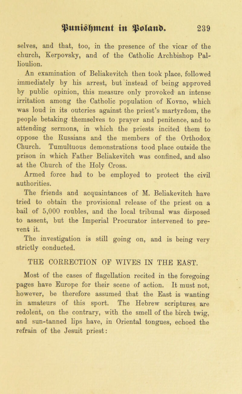 selves, and that, too, in the presence of the vicar of the church, Kerpovsky, and of the Catholic Archbishop Pal- lioulion. An examination of Beliakevitch then took place, followed immediately by his arrest, but instead of being approved by public opinion, this measure only provoked an intense irritation among the Catholic population of Kovno, which was loud in its outcries against the priest’s martyrdom, the people betaking themselves to prayer and penitence, and to attending sermons, in which the priests incited them to oppose the Russians and the members of the Orthodox Church. Tumultuous demonstrations tood place outside the prison in which Father Beliakevitch was confined, and also at the Church of the Holy Cross. Armed force had to be employed to protect the civil authorities. The friends and acquaintances of M. Beliakevitch have tried to obtain the provisional release of the priest on a bail of 5,000 roubles, and the local tribunal was disposed to assent, but the Imperial Procurator intervened to pre- vent it. The investigation is still going on, and is being very strictly conducted. THE CORRECTION OF WIVES IN THE EAST. Most of the cases of flagellation recited in the foregoing pages have Europe for their scene of action. It must not, however, be therefore assumed that the East is wanting in amateurs of this sport. The Hebrew scriptures are redolent, on the contrary, with the smell of the birch twig, and sun-tanned lips have, in Oriental tongues, echoed the refrain of the Jesuit priest: