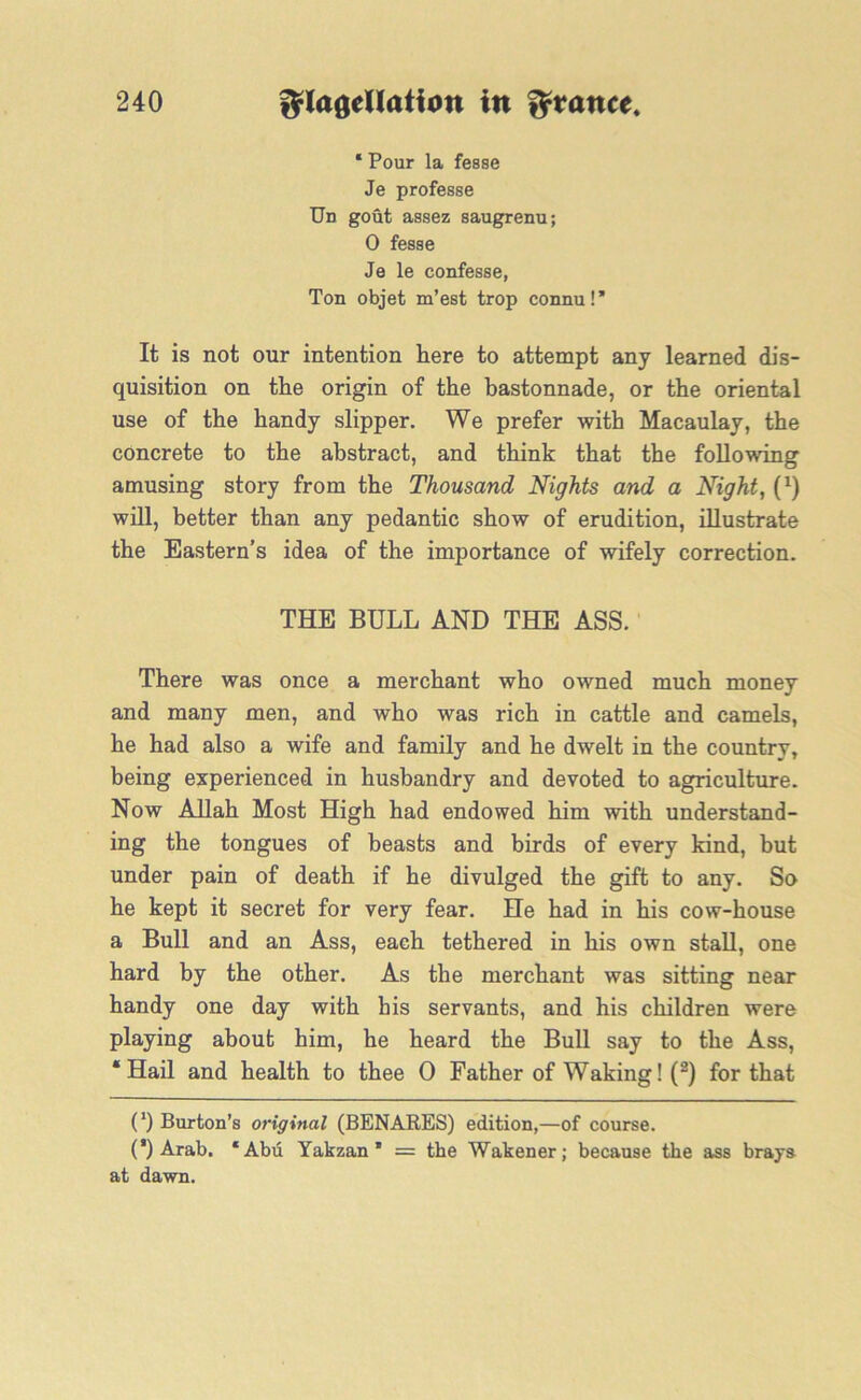 * Pour la fesse Je professe Un gout assez saugrenu; 0 fesse Je le confesse, Ton objet m’est trop connu!” It is not our intention here to attempt any learned dis- quisition on the origin of the bastonnade, or the oriental use of the handy slipper. We prefer with Macaulay, the concrete to the abstract, and think that the following amusing story from the Thousand Nights and a Night, (0 will, better than any pedantic show of erudition, illustrate the Eastern’s idea of the importance of wifely correction. THE BULL AND THE ASS. There was once a merchant who owned much money and many men, and who was rich in cattle and camels, he had also a wife and family and he dwelt in the country, being experienced in husbandry and devoted to agriculture. Now Allah Most High had endowed him with understand- ing the tongues of beasts and birds of every kind, but under pain of death if he divulged the gift to any. So he kept it secret for very fear. He had in his cow-house a Bull and an Ass, each tethered in his own stall, one hard by the other. As the merchant was sitting near handy one day with his servants, and his children were playing about him, he heard the Bull say to the Ass, ‘Hail and health to thee 0 Father of Waking! (2) for that (') Burton’s original (BENARES) edition,—of course. (*) Arab. ‘Abu Yakzan * * = the Wakener; because the ass brays at dawn.