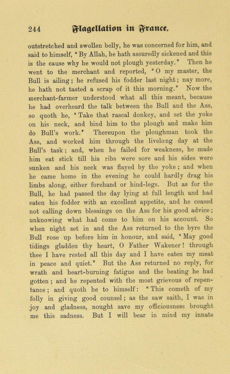 outstretched and swollen belly, he was concerned for him, and said to himself, “ By Allah, he hath assuredly sickened and this is the cause why he would not plough yesterday. * Then he went to the merchant and reported, “ 0 my master, the Bull is ailing; he refused his fodder last night; nay more, he hath not tasted a scrap of it this morning.” Now the merchant-farmer understood what all this meant, because he had overheard the talk between the Bull and the Ass, so quoth he, “ Take that rascal donkey, and set the yoke on his neck, and bind him to the plough and make him do Bull’s work.” Thereupon the ploughman took the Ass, and worked him through the livelong day at the Bull’s task; and, when he failed for weakness, he made him eat stick till his ribs were sore and his sides were sunken and his neck was flayed by the yoke ; and when he came home in the evening he could hardly drag his limbs along, either forehand or hind-legs. But as for the Bull, he had passed the day lying at full length and had eaten his fodder with an excellent appetite, and he ceased not calling down blessings on the Ass for his good advice; unknowing what had come to him on his account. So when night set in and the Ass returned to the byre the Bull rose up before him in honour, and said, “ May good tidings gladden thy heart, 0 Father Wakener! through thee I have rested all this day and I have eaten my meat in peace and quiet.” But the Ass returned no reply, for wrath and heart-burning fatigue and the beating he had gotten ; and he repented with the most grievous of repen- tance ; and quoth he to himself: “ This cometh of my folly in giving good counsel; as the saw saith, I was in joy and gladness, nought save my ofliciousness brought me this sadness. But I will bear in mind my innate