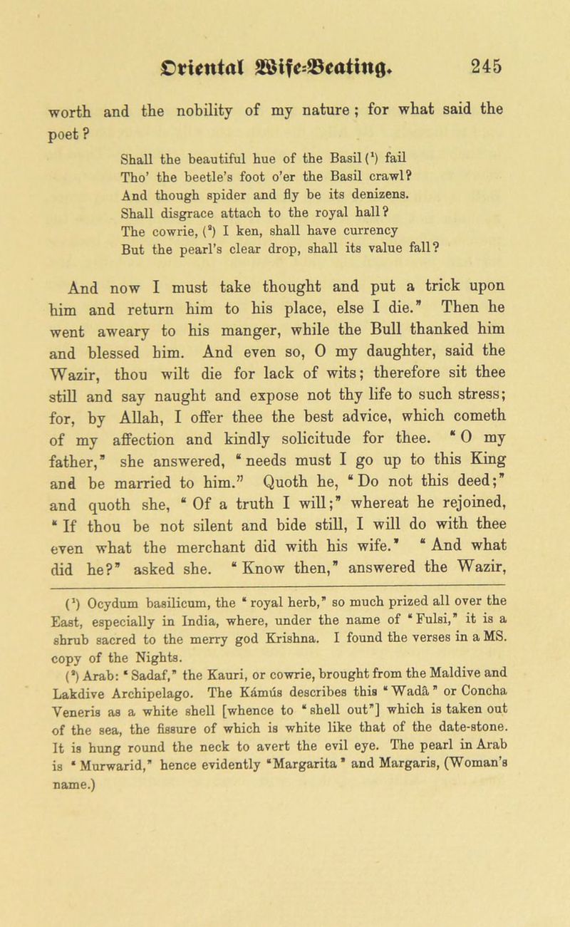 and the nobility of my nature ; for what said the Shall the beautiful hue of the Basil!1) fail Tho’ the beetle’s foot o’er the Basil crawl? And though spider and fly be its denizens. Shall disgrace attach to the royal hall? The cowrie, (a) I ken, shall have currency But the pearl’s clear drop, shall its value fall? And now I must take thought and put a trick upon him and return him to his place, else I die.” Then he went aweary to his manger, while the Bull thanked him and blessed him. And even so, 0 my daughter, said the Wazir, thou wilt die for lack of wits; therefore sit thee still and say naught and expose not thy life to such stress; for, by Allah, I offer thee the best advice, which cometh of my affection and kindly solicitude for thee. “ 0 my father,” she answered, “needs must I go up to this King and be married to him.” Quoth he, “Do not this deed;” and quoth she, “ Of a truth I will;” whereat he rejoined, “ If thou be not silent and bide still, I will do with thee even what the merchant did with his wife.” “ And what did he?” asked she. “Know then,” answered the Wazir, O Ocydum basilicum, the * royal herb,” so much prized all over the East, especially in India, where, under the name of “Fulsi,” it is a shrub sacred to the merry god Krishna. I found the verses in a MS. copy of the Nights. (“) Arab: * Sadaf, the Kauri, or cowrie, brought from the Maidive and Lakdive Archipelago. The Kamus describes this “Wada or Concha Veneris as a white shell [whence to ‘shell out”] which is taken out of the sea, the fissure of which is white like that of the date-stone. It is hung round the neck to avert the evil eye. The pearl in Arab is ‘ Murwarid, hence evidently “Margarita* and Margaris, (Woman’s name.) worth poet ?