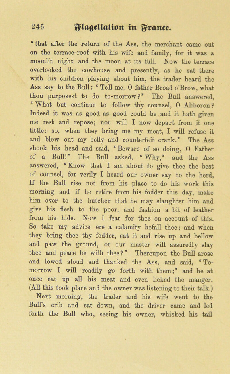 * that after the return of the Ass, the merchant came out on the terrace-roof with his wife and family, for it was a moonlit night and the moon at its full. Now the terrace overlooked the cowhouse and presently, as he sat there with his children playing about him, the trader heard the Ass say to the Bull: “ Tell me, 0 father Broad o’Brow, what thou purposest to do to-morrow?” The Bull answered, “ What but continue to follow thy counsel, 0 Aliboron ? Indeed it was as good as good could be and it hath given me rest and repose; nor will I now depart from it one tittle: so, when they bring me my meat, I will refuse it and blow out my belly and counterfeit crank.” The Ass shook his head and said, * Beware of so doing, 0 Father of a Bull!” The Bull asked, « Why,” and the Ass answered, “ Know that I am about to give thee the best of counsel, for verily I heard our owner say to the herd, If the Bull rise not from his place to do his work this morning and if he retire from his fodder this day, make him over to the butcher that he may slaughter him and give his flesh to the poor, and fashion a bit of leather from his hide. Now I fear for thee on account of this. So take my advice ere a calamity befall thee; and when they bring thee thy fodder, eat it and rise up and bellow and paw the ground, or our master will assuredly slay thee and peace be with thee ? ” Thereupon the Bull arose and lowed aloud and thanked the Ass, and said, * To- morrow I will readily go forth with them;’ and he at once eat up all his meat and even licked the manger. (All this took place and the owner was listening to their talk.) Next morning, the trader and his wife went to the Bull’s crib and sat down, and the driver came and led forth the Bull who, seeing his owner, whisked his tail