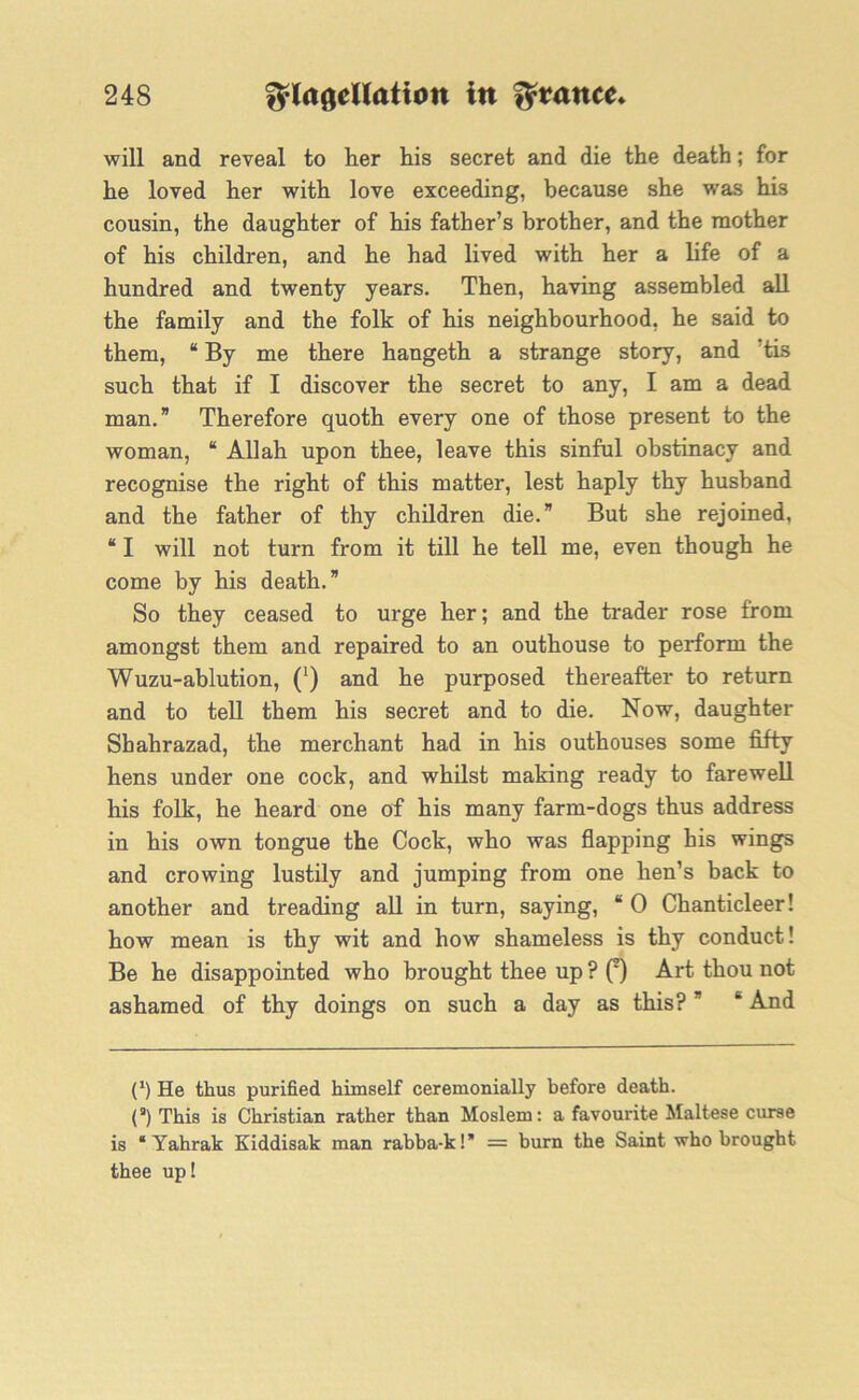 will and reveal to her his secret and die the death; for he loved her with love exceeding, because she was his cousin, the daughter of his father’s brother, and the mother of his children, and he had lived with her a life of a hundred and twenty years. Then, having assembled all the family and the folk of his neighbourhood, he said to them, “ By me there hangeth a strange story, and ?tis such that if I discover the secret to any, I am a dead man.” Therefore quoth every one of those present to the woman, “ Allah upon thee, leave this sinful obstinacy and recognise the right of this matter, lest haply thy husband and the father of thy children die.” But she rejoined, “ I will not turn from it till he tell me, even though he come by his death.” So they ceased to urge her; and the trader rose from amongst them and repaired to an outhouse to perform the Wuzu-ablution, (*) and he purposed thereafter to return and to tell them his secret and to die. Now, daughter Shahrazad, the merchant had in his outhouses some fifty hens under one cock, and whilst making ready to farewell his folk, he heard one of his many farm-dogs thus address in his own tongue the Cock, who was flapping his wings and crowing lustily and jumping from one hen’s back to another and treading all in turn, saying, “0 Chanticleer! how mean is thy wit and how shameless is thy conduct! Be he disappointed who brought thee up ? (2) Art thou not ashamed of thy doings on such a day as this? ” * And (l) He thus purified himself ceremonially before death. (a) This is Christian rather than Moslem: a favourite Maltese curse is “ Yahrak Eiddisak man rabba-k! = burn the Saint who brought thee up!