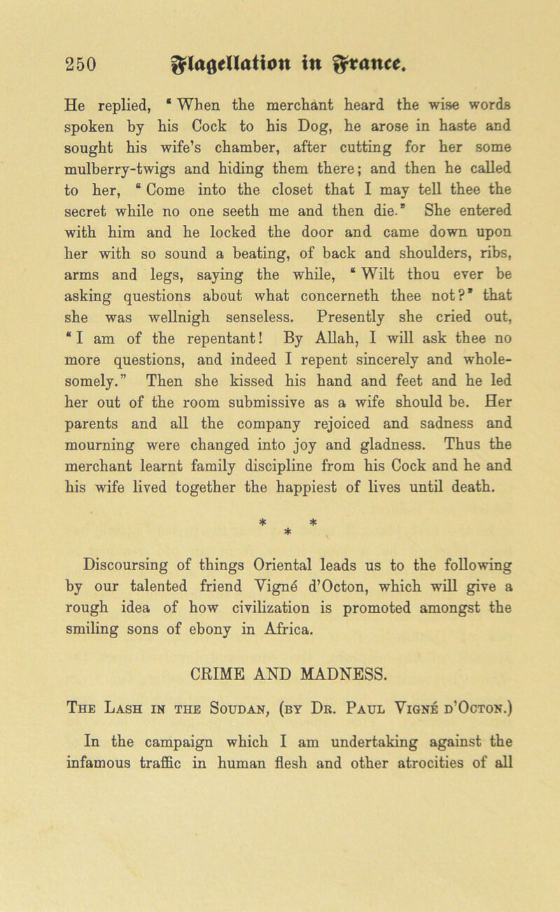 He replied, ‘ When the merchant heard the wise words spoken by his Cock to his Dog, he arose in haste and sought his wife’s chamber, after cutting for her some mulberry-twigs and hiding them there; and then he called to her, 8 Come into the closet that I may tell thee the secret while no one seeth me and then die.8 She entered with him and he locked the door and came down upon her with so sound a beating, of back and shoulders, ribs, arms and legs, saying the while, 8 Wilt thou ever be asking questions about what concerneth thee not?8 that she was wellnigh senseless. Presently she cried out, 81 am of the repentant! By Allah, I will ask thee no more questions, and indeed I repent sincerely and whole- somely.” Then she kissed his hand and feet and he led her out of the room submissive as a wife should be. Her parents and all the company rejoiced and sadness and mourning were changed into joy and gladness. Thus the merchant learnt family discipline from his Cock and he and his wife lived together the happiest of lives until death. * * * Discoursing of things Oriental leads us to the following by our talented friend Vignd d’Octon, which will give a rough idea of how civilization is promoted amongst the smiling sons of ebony in Africa. CRIME AND MADNESS. The Lash in the Soudan, (by Dr. Paul Vigne d’Octon.) In the campaign which I am undertaking against the infamous traffic in human flesh and other atrocities of all