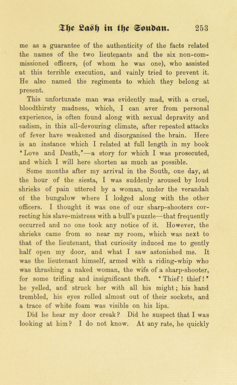 me as a guarantee of the authenticity of the facts related the names of the two lieutenants and the six non-com- missioned officers, (of whom he was one), who assisted at this terrible execution, and vainly tried to prevent it. He also named the regiments to which they belong at present. This unfortunate man was evidently mad, with a cruel, bloodthirsty madness, which, I can aver from personal experience, is often found along with sexual depravity and sadism, in this all-devouring climate, after repeated attacks of fever have weakened and disorganised the brain. Here is an instance which I related at full length in my book “Love and Death,”—a story for which I was prosecuted, and which I will here shorten as much as possible. Some months after my arrival in the South, one day, at the hour of the siesta, I was suddenly aroused by loud shrieks of pain uttered by a woman, under the verandah of the bungalow where I lodged along with the other officers. I thought it was one of our sharp-shooters cor- recting his slave-mistress with a bull’s puzzle—that frequently occurred and no one took any notice of it. However, the shrieks came from so near my room, which was next to that of the lieutenant, that curiosity induced me to gently half open my door, and what I saw astonished me. It was the lieutenant himself, armed with a riding-whip who was thrashing a naked woman, the wife of a sharp-shooter, for some trifling and insignificant theft. “ Thief! thief! * he yelled, and struck her with all his might; his hand trembled, his eyes rolled almost out of their sockets, and a trace of white foam was visible on his lips. Did he hear my door creak? Did he suspect that I was looking at him? I do not know. At any rate, he quickly