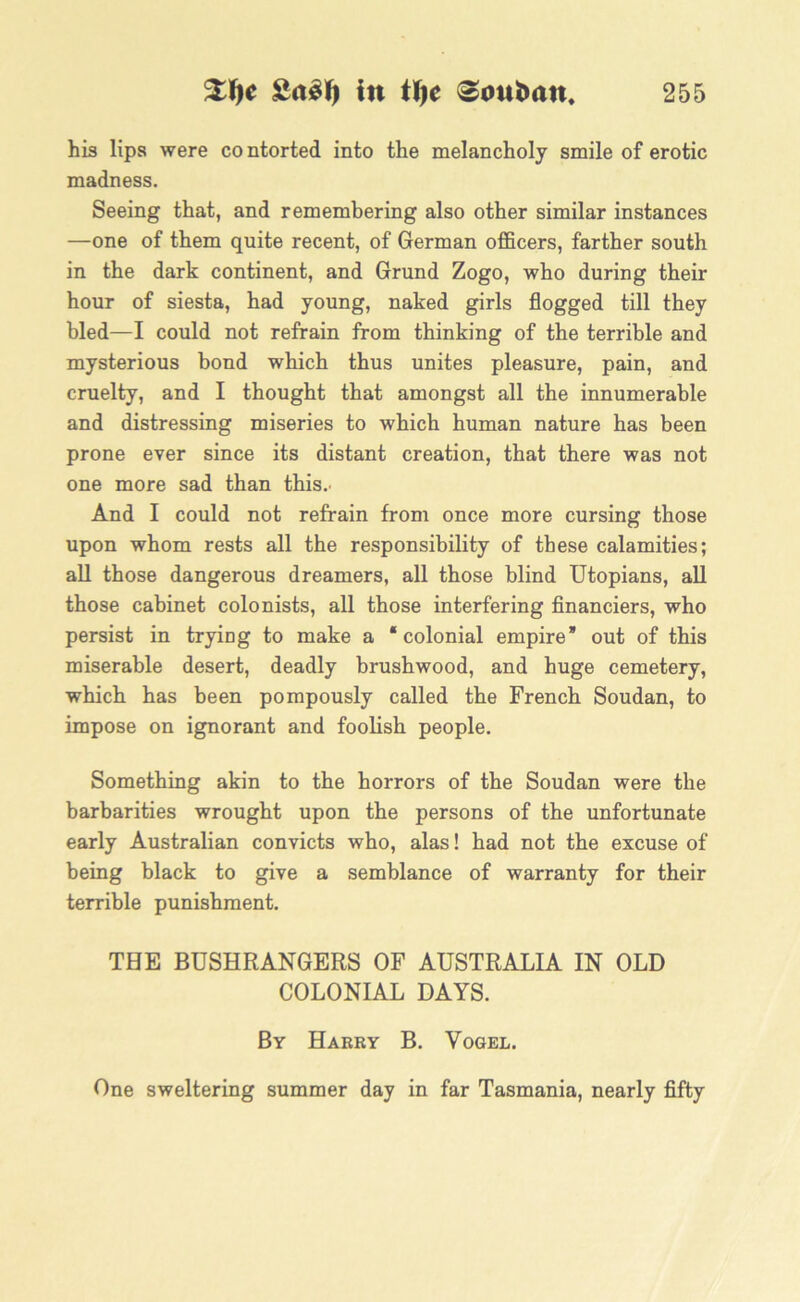 his lips were contorted into the melancholy smile of erotic madness. Seeing that, and remembering also other similar instances —one of them quite recent, of German officers, farther south in the dark continent, and Grund Zogo, who during their hour of siesta, had young, naked girls flogged till they bled—I could not refrain from thinking of the terrible and mysterious bond which thus unites pleasure, pain, and cruelty, and I thought that amongst all the innumerable and distressing miseries to which human nature has been prone ever since its distant creation, that there was not one more sad than this.. And I could not refrain from once more cursing those upon whom rests all the responsibility of these calamities; all those dangerous dreamers, all those blind Utopians, all those cabinet colonists, all those interfering financiers, who persist in trying to make a “colonial empire’ out of this miserable desert, deadly brushwood, and huge cemetery, which has been pompously called the French Soudan, to impose on ignorant and foolish people. Something akin to the horrors of the Soudan were the barbarities wrought upon the persons of the unfortunate early Australian convicts who, alas! had not the excuse of being black to give a semblance of warranty for their terrible punishment. THE BUSHRANGERS OF AUSTRALIA IN OLD COLONIAL DAYS. By Harry B. Yogel. One sweltering summer day in far Tasmania, nearly fifty