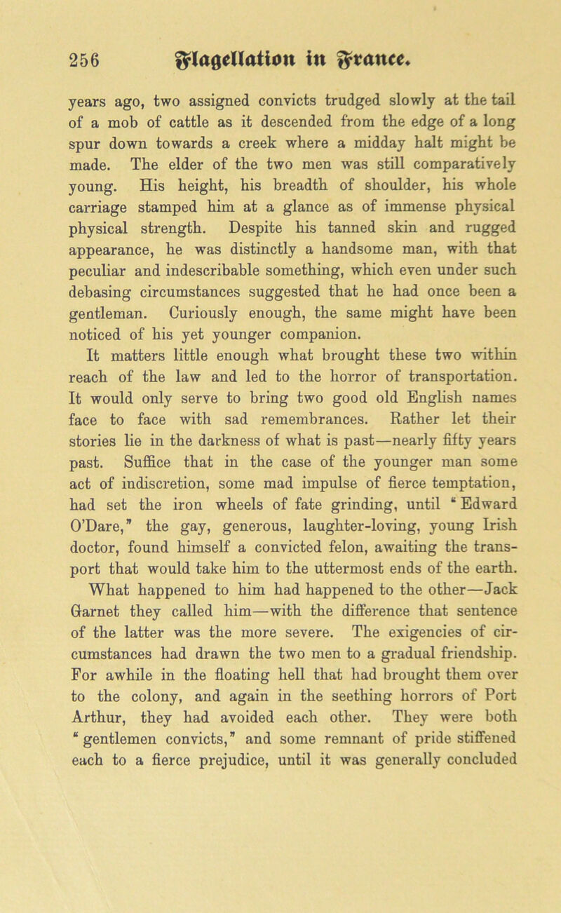 years ago, two assigned convicts trudged slowly at the tail of a mob of cattle as it descended from the edge of a long spur down towards a creek where a midday halt might be made. The elder of the two men was still comparatively young. His height, his breadth of shoulder, his whole carriage stamped him at a glance as of immense physical physical strength. Despite his tanned skin and rugged appearance, he wras distinctly a handsome man, with that peculiar and indescribable something, which even under such debasing circumstances suggested that he had once been a gentleman. Curiously enough, the same might have been noticed of his yet younger companion. It matters little enough what brought these two within reach of the law and led to the horror of transportation. It would only serve to bring two good old English names face to face with sad remembrances. Rather let their stories lie in the darkness of what is past—nearly fifty years past. Suffice that in the case of the younger man some act of indiscretion, some mad impulse of fierce temptation, had set the iron wheels of fate grinding, until “ Edward O’Dare, ” the gay, generous, laughter-loving, young Irish doctor, found himself a convicted felon, awaiting the trans- port that would take him to the uttermost ends of the earth. What happened to him had happened to the other—Jack Garnet they called him—with the difference that sentence of the latter was the more severe. The exigencies of cir- cumstances had drawn the two men to a gradual friendship. For awhile in the floating hell that had brought them over to the colony, and again in the seething horrors of Port Arthur, they had avoided each other. They were both “ gentlemen convicts, ” and some remnant of pride stiffened each to a fierce prejudice, until it was generally concluded