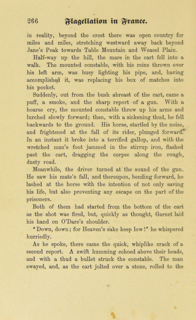 in reality, beyond the crest there was open country for miles and miles, stretching westward away back beyond Jane’s Peak towards Table Mountain and Weasel Plain. Half-way up the hill, the mare in the cart fell into a walk. The mounted constable, with his reins thrown over his left arm, was busy lighting his pipe, and, having accomplished it, was replacing his box of matches into his pocket. Suddenly, out from the bush abreast of the cart, came a puff, a smoke, and the sharp report of a gun. With a hoarse cry, the mounted constable threw up his arms and lurched slowly forward; then, with a sickening thud, he fell backwards to the ground. His horse, startled by the noise, and frightened at the fall of its rider, plunged forward.* In an instant it broke into a terrified gallop, and with the wretched man’s foot jammed in the stirrup iron, flashed past the cart, dragging the corpse along the rough, dusty road. Meanwhile, the driver turned at the sound of the gun. He saw his mate’s fall, and thereupon, bending forward, he lashed at the horse with the intention of not only saving his life, but also preventing any escape on the part of the prisoners. Both of them had started from the bottom of the cart as the shot was fired, but, quickly as thought, Garnet laid his hand on O’Dare’s shoulder. “Down, down; for Heaven’s sake keep low!” he whispered hurriedly. As he spoke, there came the quick, whiplike crack of a second report. A swift humming echoed above their heads, and with a thud a bullet struck the constable. The man swayed, and, as the cart jolted over a stone, rolled to the I
