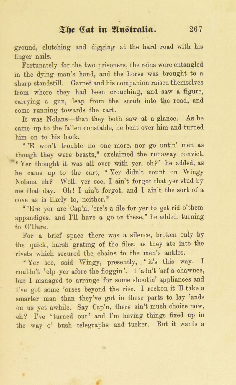 ground, clutching and digging at the hard road with his finger nails. Fortunately for the two prisoners, the reins were entangled in the dying man’s hand, and the horse was brought to a sharp standstill. Garnet and his companion raised themselves from where they had been crouching, and saw a figure, carrying a gun, leap from the scrub into the road, and come running towards the cart. It was Nolans—that they both saw at a glance. As he came up to the fallen constable, he bent over him and turned him on to his back. “ ’E won’t trouble no one more, nor go untin’ men as though they were beasts,* exclaimed the runaway convict. ** Yer thought it was all over with yer, eh? he added, as he came up to the cart, “Yer didn’t count on Wingy Nolans, eh? Well, yer see, I ain’t forgot that yer stud by me that day. Oh! I ain’t forgot, and I ain’t the sort of a cove as is likely to, neither.* “ ’Ere yer are Cap’n, ’ere’s a file for yer to get rid o’them appandiges, and I’ll have a go on these, he added, turning to O’Dare. For a brief space there was a silence, broken only by the quick, harsh grating of the files, as they ate into the rivets which secured the chains to the men’s ankles. “ Yer see, said Wingy, presently, “ it’s this way. I couldn’t ’ elp yer afore the floggin I ’adn’t ’arf a chawnce, but I managed to arrange for some shootin’ appliances and I’ve got some ’orses beyond the rise. I reckon it ’ll take a smarter man than they’ve got in these parts to lay ’ands on us yet awhile. Say Cap’n, there ain’t much choice now, eh? I’ve ‘turned out’ and I’m heving things fixed up in the way o’ bush telegraphs and tucker. But it wants a