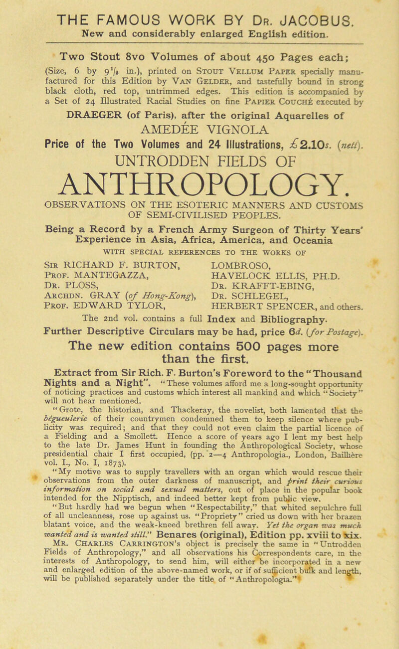 THE FAMOUS WORK BY Dr. JACOBUS. New and considerably enlarged English edition. Two Stout 8vo Volumes of about 450 Pages each; (Size, 6 by 9’/a in.), printed on Stout Vellum Paper specially manu- factured for this Edition by Van Gelder, and tastefully bound in strong black cloth, red top, untrimmed edges. This edition is accompanied by a Set of 24 Illustrated Racial Studies on fine Papier Couch£ executed by DRAEGER (of Paris), after the original Aquarelles of AMEDEE VIGNOLA Price of the Two Volumes and 24 Illustrations, £2.10s. (net/). UNTRODDEN FIELDS OF ANTHROPOLOGY. OBSERVATIONS ON THE ESOTERIC MANNERS AND CUSTOMS OF SEMI-CIVILISED PEOPLES. Being a Record by a French Army Surgeon of Thirty Years’ Experience in Asia, Africa, America, and Oceania WITH SPECIAL REFERENCES TO THE WORKS OF Sir RICHARD F. BURTON, Prof. MANTEGAZZA, Dr. PLOSS, Archdn. GRAY (of Hong-Kong), Prof. EDWARD TYLOR, LOMBROSO, HAVELOCK ELLIS, PH.D. Dr. KRAFFT-EBING, Dr. SCHLEGEL, HERBERT SPENCER, and others. The 2nd vol. contains a full Index and Bibliography. Further Descriptive Circulars may be had, price Qd. (for Postage). The new edition contains 500 pages more than the first. Extract from Sir Rich. F. Burton’s Foreword to the “ Thousand Nights and a Night”. “ These volumes afford me a long-sought opportunity of noticing practices and customs which interest all mankind and which Society” will not hear mentioned. “ Grote, the historian, and Thackeray, the novelist, both lamented that the begueulerie of their countrymen condemned them to keep silence where pub- licity was required; and that they could not even claim the partial licence of a Fielding and a Smollett Hence a score of years ago I lent my best help to the late Dr. James Hunt in founding the Anthropological Society, whose presidential chair I first occupied, (pp. 2—4 Anthropologia., London, Bailliere vol. I., No. I, 1873). “ My motive was to supply travellers with an organ which would rescue their observations from the outer darkness of manuscript, and j>rint their curious information on social and sexual matters, out of place in the popular book intended for the Nipptisch, and indeed better kept from public view. “ But hardly had we begun when “ Respectability,” that whited sepulchre full of all uncleanness, rose up against us. “ Propriety ” cried us down with her brazen blatant voice, and the weak-kneed brethren fell away. Yet the organ was much wanted and is wanted still.” Benares (original). Edition pp. xviii to six. Mr. CHARLES Carrington’s object is precisely the same in “ Untrodden Fields of Anthropology,” and all observations his Correspondents care, m the interests of Anthropology, to send him, will either be incorporated in a new and enlarged edition of the above-named work, or if of sufficient bulk and length, will be published separately under the title of “Anthropologia.”*