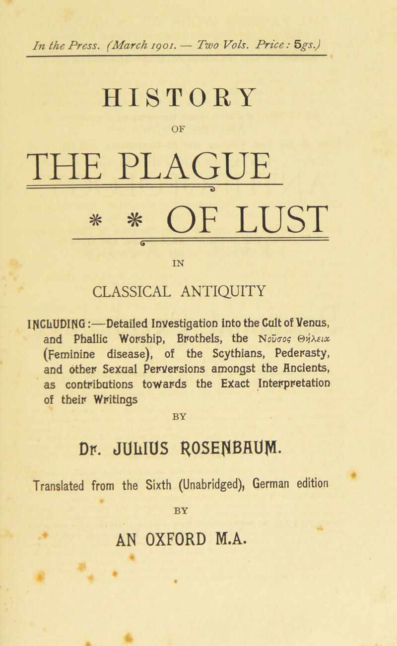 In the Press. (March igoi. — Two Vols. Price: 5gs.) HISTORY OF THE PLAGUE — a * * OF LUST s IN CLASSICAL ANTIQUITY INCLUDING:—Detailed Investigation into the Cult of Venus, and Phallic Worship, Brothels, the Nouo-os ©j?A£ws (feminine disease), of the Scythians, Pederasty, and other Sexual Perversions amongst the Ancients, as contributions towards the Exact Interpretation of their Writings BY Dp. JULIOS ROSENBAUM- Translated from the Sixth (Unabridged), German edition BY 4 AN OXFORD M.A.