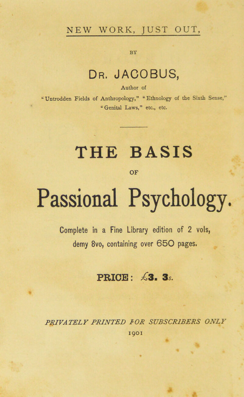 NEW WORK, JUST OUT, BY Dr. JACOBUS, Author of “Untrodden Fields of Anthropology,” “Ethnology of the Sixth Sense,” “Genital Laws,” etc., etc. THE BASIS OF Passional Psychology. Complete in a Fine Library edition of 2 vols, demy 8vo, containing over 650 pages. PRICE: £3. 3s. PRIVATELY PRINTED I OR SUBSCRIBERS ONLY 1901