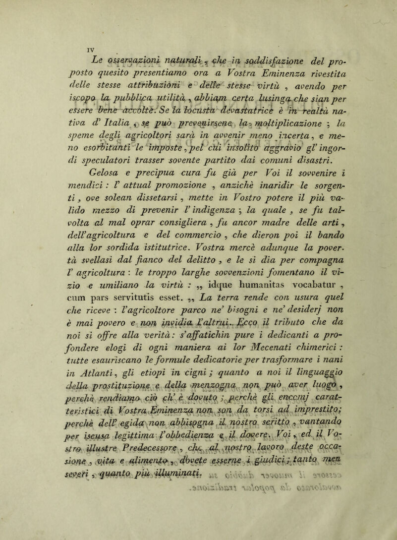 Le osservazioni, naturali , che in soddisfazione del pro- posto quesito presentiamo ora a Vostra Eminenza rivestita delle stesse attribuzióni e delle stesse virtù , avendo per iscopo la pubblica utilità , abbiapi certa lusinga, che siali per essere bene accolteSe la locusta devastatrice è m realtà na- tiva, d' Italia , se può prevenirsene, lao moltiplicazione ; la speme desìi agricoltori sarà in avvenir meno incerta, e me- J- \ kJ ^ f'-. JM- rnr t ^ f \ rfcv * no esorbitanti le impostepel chi insolito aggravio gV ingor- di speculatori trasser sovente partito dai comuni disastri. Gelosa e precipua cura fu già per Voi il sovvenire i mendici : V attuai promozione , anziché inaridir le sorgen- ti , ove solean dissetarsi , mette in Vostro potere il più va- lido mezzo di prevenir V indigenza la quale , se fu tal- volta al mal oprar consigliera , fu ancor madre delle arti, dell’agricoltura e del commercio , che dieron poi il bando alla lor sordida istitutrice. Vostra mercé adunque la pover- tà svellasi dal fianco del delitto , e le si dia per compagna V agricoltura : le troppo larghe sovvenzioni fomentano il vi- zio e umiliano la virtù : „ idque humanitas vocabatur , cum pars servitutis esset. s. La terra rende con usura quel che riceve : Vagricoltore parco ne’ bisogni e ne’ desiderj non è mai povero e non invidia. Ualtrui.. Ecco il tributo che da noi si offre alla verità: s’affatichiti pure i dedicanti a pro- fondere elogi di ogni maniera ai lor Mecenati chimerici : tutte esauriscano le formule dedicatorie per trasformare i nani in Atlanti, gli etiopi in cigni ; quanto a noi il linguaggio della prostituzione e della menzogna non può aver luogo , perché rendiamo ciò eh’ è dovuto ; perchè gli enccmj carat- teristici di Vostra,Eminenza non son da torsi ad imprestato; ■ perchè dell egida non abbisogna il nostro scritto , vantando per iscusa legittima Vobbedienza e il dovere. Voi ed il Vo- stro illustre Predecessore , chetai qostro lavoro deste occa- sione vita e alimento, dò vote essente i giudici ; tanto men severi x-quanto piu illuminati. obtàvVi ' Vv .amui’AisnS \ v' o: ..ac y *