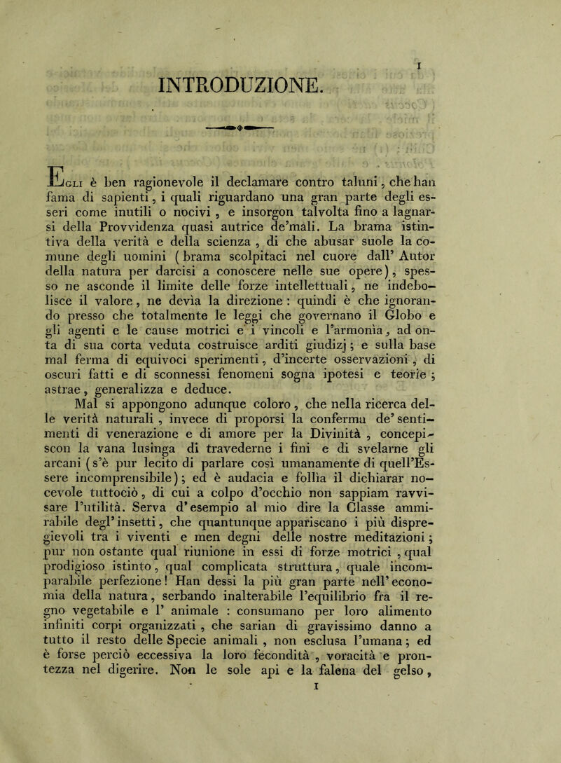 Egli è ben ragionevole il declamare contro taluni, che han fama di sapienti, i quali riguardano una gran parte degli es- seri come inutili o nocivi , e insorgon talvolta fino a lagnar- si della Provvidenza quasi autrice de’mali. La brama istin- tiva della verità e della scienza , di che abusar suole la co- mune degli uomini ( brama scolpitaci nel cuore dall’ x\utor della natura per darcisi a conoscere nelle sue opere ), spes- so ne asconde il limite delle forze intellettuali, ne indebo- lisce il valore , ne devia la direzione : quindi è che ignoran- do presso che totalmente le leggi che governano il Globo e gli agenti e le cause motrici e i vincoli e l’armonìa ad on- ta di sua corta veduta costruisce arditi giudizj ; e sulla base mal ferma di equivoci sperimenti, d’incerte osservazioni , di oscuri fatti e di sconnessi fenomeni sogna ipotesi e teorie ; astrae «, generalizza e deduce. Mal si appongono adunque coloro, che nella ricerca del- le verità naturali , invece di proporsi la conferma de’ senti- menti di venerazione e di amore per la Divinità , concepii scon la vana lusinga di travederne i fini e di svelarne gli arcani ( s’è pur lecito di parlare così umanamente di quell’Es- sere incomprensibile); ed è audacia e follìa il dichiarar no— cevole tuttociò, di cui a colpo d’occhio non sappiam ravvi- sare l’utilità. Serva d’esempio al mio dire la Glasse ammi- rabile degl’ insetti, che quantunque appariscano i più dispre- gievoli tra i viventi e men degni delle nostre meditazioni ; pur non ostante qual riunione in essi di forze motrici , qual prodigioso istinto, qual complicata struttura, quale incom- parabile perfezione! Han dessi la più gran parte nell’econo- mia della natura, serbando inalterabile l’equilibrio fra il re- gno vegetabile e 1’ animale : consumano per loro alimento infiniti corpi organizzati , che sarian di gravissimo danno a tutto il resto delle Specie animali , non esclusa l’umana ; ed è forse perciò eccessiva la loro fecondità , voracità e pron- tezza nel digerire. Non le sole api e la falena del gelso,