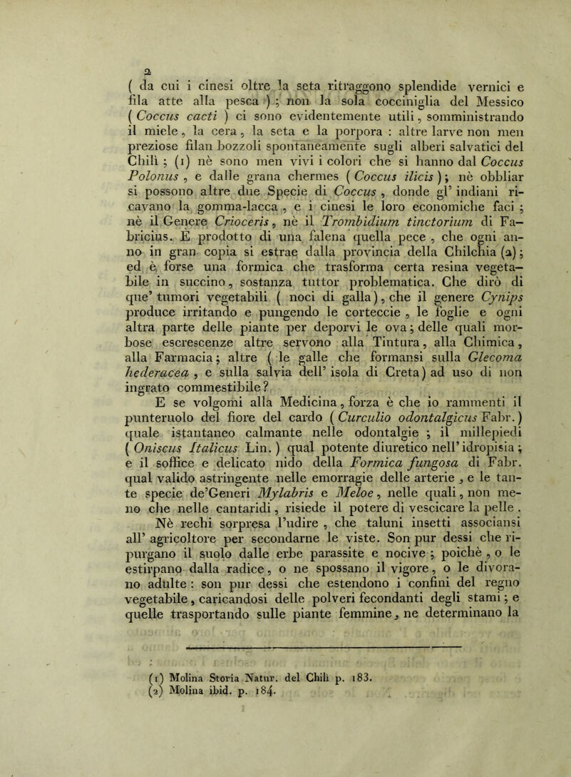 a ( da cui i cinesi oltre la seta ritraggono splendide vernici e fila atte alla pesca ) ; non la sola cocciniglia del Messico ( Coccus cacti ) ci sono evidentemente utili, somministrando il miele , la cera , la seta e la porpora : altre larve non men preziose filan bozzoli spontaneamente sugli alberi salvatici del Chili ; (i) nè sono men vivi i colori che si hanno dal Coccus Polonus , e dalle grana chermes ( Coccus ilicis ) ; nè obbliar si possono altre due Specie di Coccus , donde gl5 indiani ri- cavano la gomma-lacca , e i cinesi le loro economiche faci ; nè il Genere Criocerìs, nè il Trombìclìum tìnctorium di Fa— bricius. E prodotto di una falena quella pece , che ogni an- no in gran copia si estrae dalla provincia della Chilchia (a) ; ed è forse una formica che trasforma certa resina vegeta- bile in succino, sostanza tuttor problematica. Che dirò di que’ tumori vegetabili ( noci di galla ), che il genere Cynìps produce irritando e pungendo le corteccie , le foglie e ogni altra parte delle piante per deporvi le ova ; delle quali mor- bose escrescenze altre servono alla Tintura, alla Chimica, alla Farmacia j altre ( le galle che formansi sulla decorna Jiecleracea , e sulla salvia dell’ isola di Creta ) ad uso di non ingrato commestibile ? E se volgomi alla Medicina, forza è che io rammenti il punteruolo del fiore del cardo ( Curculio odontalgicus Fabr. ) quale istantaneo calmante nelle odontalgie ; il millepiedi ( Oniscus Italicus Lin. ) qual potente diuretico nell’idropisia ; e il soffice e delicato nido della Formica fungosa di Fabr. qual valido astringente nelle emorragie delle arterie j e le tan- te specie de’Generi Mylabris e Meloe, nelle quali, non me- no che nelle cantaridi, risiede il potere di vescicare la pelle . Nè rechi sorpresa l’udire , che taluni insetti associansi all’ agricoltore per secondarne le viste. Son pur dessi che ri- purgano il suolo dalle erbe parassite e nocive -, poiché , o le estirpano dalla radice, o ne spossano il vigore, o le divora- no adulte : son pur dessi che estendono i confini del regno vegetabile, caricandosi delle polveri fecondanti degli starnile quelle trasportando sulle piante femminene determinano la (1) Molina Storia Natur. del Chili p. 183.