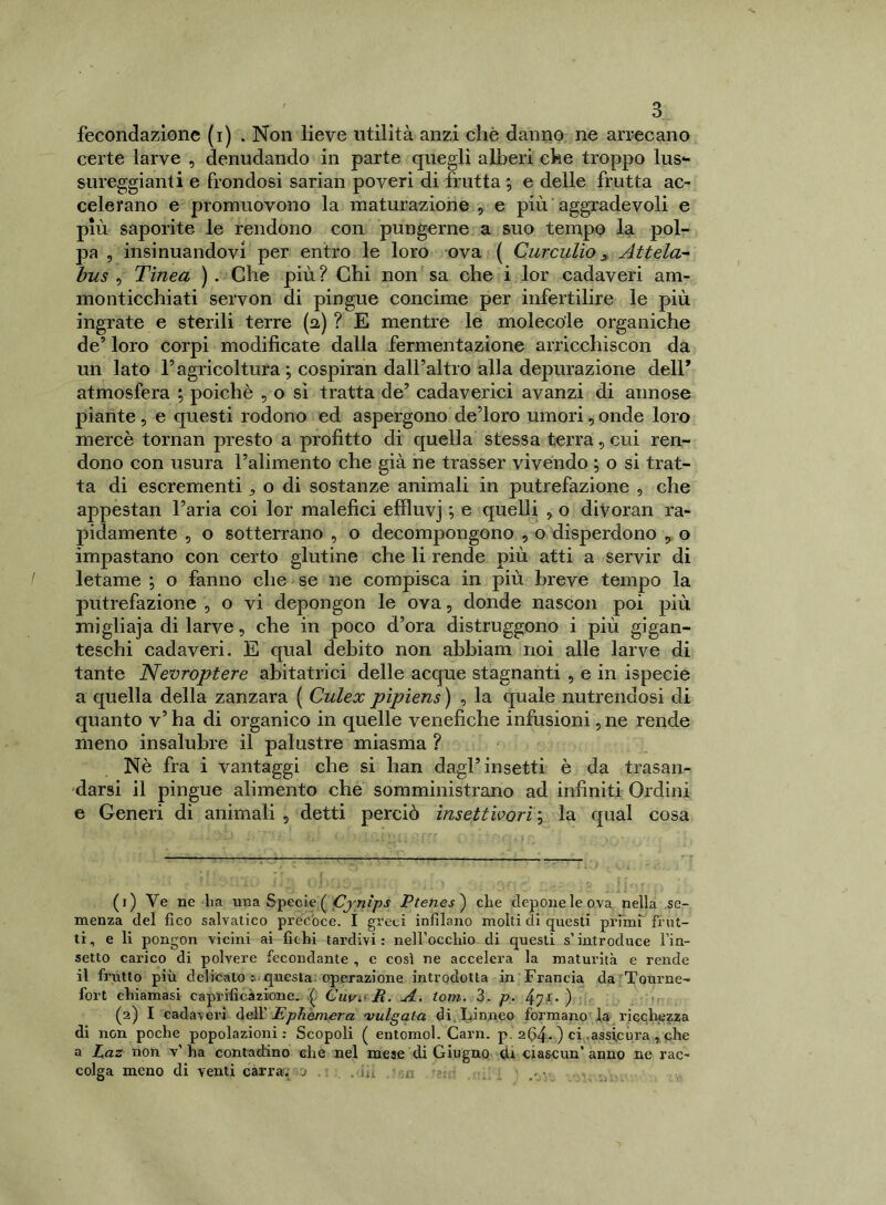 fecondazione (i) . Non lieve utilità anzi chè danno ne arrecano certe larve , denudando in parte quegli alberi che troppo lus- sureggianti e frondosi sarian poveri di frutta ; e delle frutta ac- celerano e promuovono la maturazione , e più aggradevoli e più saporite le rendono con pungerne a suo tempo la pol- pa , insinuandovi per entro le loro ova ( Curculio, Attela- bus , Tinea ) . Che più ? Chi non sa che i lor cadaveri am- monticchiati servon di pingue concime per infertilire le più ingrate e sterili terre (a) ? E mentre le molecole organiche de’ loro corpi modificate dalla fermentazione arricchiscon da un lato l1 2 * * 5agricoltura ; cospiran dall’altro alla depurazione dell* atmosfera ; poiché , o si tratta de’ cadaverici avanzi di annose piante , e questi rodono ed aspergono de’loro umori, onde loro mercè tornan presto a profitto di quella stessa terra, cui ren- dono con usura l’alimento che già ne trasser vivendo ; o si trat- ta di escrementi > o di sostanze animali in putrefazione , che appestan l’aria coi lor malefici effluvj ; e quelli , o diVoran ra- pidamente , o sotterrano , o decompongono , o disperdono , o impastano con certo glutine che li rende più atti a servir di letame ; o fanno che se ne compisca in più breve tempo la putrefazione , o vi depongon le ova, donde nascon poi più migliaja di larve, che in poco d’ora distruggono i più gigan- teschi cadaveri. E qual debito non abbiam noi alle larve di tante Nevroptere abitatrici delle acque stagnanti , e in ispecie a quella della zanzara ( Culex pìpiens ) , la quale nutrendosi di quanto v’ ha di organico in quelle venefiche infusioni, ne rende meno insalubre il palustre miasma ? Nè fra i vantaggi che si han dagl’insetti è da trasan- darsi il pingue alimento che somministrano ad infiniti Ordini e Generi di animali 5 detti perciò insettivori ; la qual cosa (1) Ve ne ha una Specie ( Cjnìps Ptenes ) che deponeleova nella se- menza del fico salvatico precoce. I greci infilano molti di questi primi frut- ti, e li pongon vicini ai fichi tardivi: nell’occhio di questi s’introduce Fin- setto carico di polvere fecondante , e così ne accelera la maturità e rende il frutto più delicato : questa operazione introdotta in Francia da Tourne- fort chiamasi caprifìcàzione. ( Clivi' fi. A. toni.. 3. p. ) (2) I cadaveri dell’ Ephemera vulgata di Linneo formano la ricchezza di non poche popolazioni: Scopoli ( entomol. Cam. p. 264. ) ci assicura, che a Paz non v’ ha contadino che nel mese di Giugno di ciascun’ anno ne rac- colga meno di venti carra. 0 . . iu :r. •