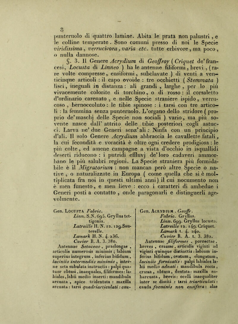 punteruolo ili quattro lamine. Abita le prata non palustri , e le colline temperate . Sono comuni presso di noi le Specie viri di s sima , verrucivora, varia etc. tutte erbivore , ma poco, o nulla dannose. 5. 3. 11 Genere Acrydium di Geoffroy ( Criquet de’fran- cesi, Locusta di Linneo ) ha le antenne filiformi, brevi , (ra- re volte compresse, ensiformi, subclavate ) di venti a ven- ticinque articoli : il capo ovoide : tre occhietti ( Stemmata ) lisci, ineguali in distanza : ali grandi , larghe , per lo più vivacemente colorite di torchino, o di rosso : il corsaletto d’ordinario carenato , e nelle Specie straniere ispido, verru- coso , bernoccoluto : le tibie spinose : i tarsi con tre artico- li : la femmina senza punteruolo. L’organo dello stridore ( pro- prio de’ maschj delle Specie non sociali ) vario, ma più so- vente nasce dall’ attrito delle tibie posteriori cogli astuc- ci. Larva ne’due Generi senz’ali: Ninfa con un principio d’ali. Il solo Genere Acrydium abbraccia le cavallette fatali, la cui fecondità e voracità è oltre ogni credere prodigiosa : le più colte, ed amene campagne a vista d’occhio in isquallidi deserti riducono : i putridi effluvj de’loro cadaveri ammor- bano le più salubri regioni. La Specie straniera più formida- bile è il Migratorium : non mancan però altre Specie o na- tive , o naturalizzate in Europa ( come quella che si è mol- tiplicata fra noi in questi ultimi anni) il cui nocumento non è meri funesto, e men lieve : ecco i caratteri di ambedue i Generi posti a contatto , onde paragonarli e distinguerli age- volmente. Gen. Locusta Fabric. Linn. S.N. 6g5. Gryllus tet- tigonia. Latreille H. N. 12. i2g.Sau- terelle. Lamark H. N. 4- 236. Cuvier Pi. A. 3. 38o. Antennae Setaceae , praelongae , articulis numerosis minimis ; labium superius integrum , inferius bifidum , laciniis intermediis minimis , inter- ne seta subulata inslructis : palpi qua- tuor obtusi, inaequales, filiformes: la- biales,labii medio inserti : mandibula arcuata , apice tridentata : maxilla arcuata : tarsi quadriarliculati : cau- Gen. Acrydium . Geoffir. Fabric. Gryllus. Linn. 699. Gryllus locusta. Latreille 12. 149. Criquet. Lamark t. 4> 240. Cuvier R. A. t. 3. 382. Antennae filiformes , porrectae , breves , crassae , articulis vigiliti ad viginti quinque distinctis : labium in- ferius bifidum , ovatum , elongatum, laciniis fornicalis : palpi labiales la- bii medio adnati : mandibula recta , crassa, obtusa, dentata: maxilla su- barcuata , brevis : ocelli inaequaliter inter se dissiti : tarsi triarticulati : cauda foeminis non ensifera : alae