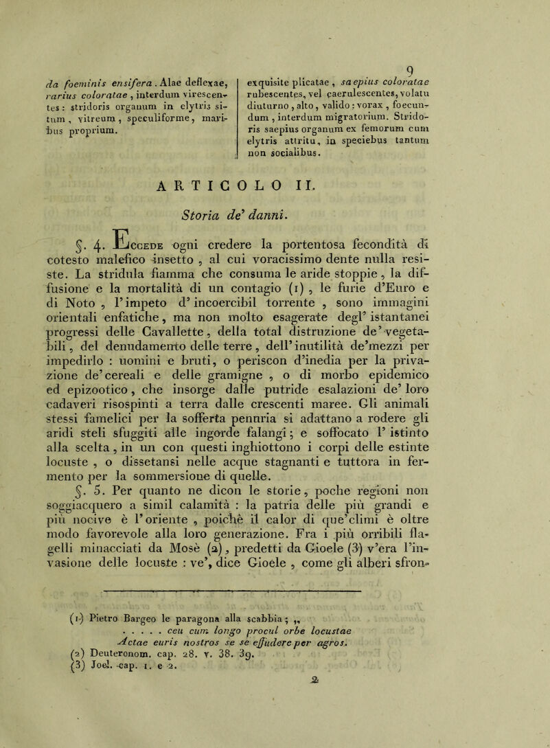 da foemìnis ensifera . Alae deflexae, rarius coioratae , interdilla virescen- tes : strjdoris organimi in elytris sir- tum , Yitreum , speculiforme , mari- bus proprium. ARTICOLO IL Storia de9 danni. 4- Eccede ogni credere la portentosa fecondità di cotesto malefico insetto , al cui voracissimo dente nulla resi- ste. La stridula fiamma che consuma le aride stoppie , la dif- fusione e la mortalità di un contagio (r) , le furie d’Euro e di Noto, V impeto d’incoercibil torrente , sono immagini orientali enfatiche, ma non molto esagerate degP istantanei progressi delle Cavallette, della total distruzione de’ vegeta- bili , del denudamento delle terre, dell’inutilità de’mezzi per impedirlo : uomini e bruti, o periscon d’inedia per la priva- zione de’cereali e delle gramigne , o di morbo epidemico ed epizootico, che insorge dalle putride esalazioni de’ loro cadaveri risospinti a terra dalle crescenti maree. Gli animali stessi famelici per la sofferta penuria si adattano a rodere gli aridi steli sfuggiti alle ingorde falangi ; e soffocato 1’ istinto alla scelta, in un con questi inghiottono i corpi delle estinte locuste , o dissetansi nelle acque stagnanti e tuttora in fer- mento per la sommersione di quelle. 5. 5. Per quanto ne dicon le storie, poche regioni non soggiacquero a simil calamità : la patria delle più grandi e più nocive è l’oriente , poiché il calor di que’climi è oltre modo favorevole alla loro generazione. Fra i più orribili fla- gelli minacciati da Mosè (a), predetti da Gioele (3) v’era l’in- vasione delle locuste : ve’, dice Gioele , come gli alberi sfron* (1) Pietro Bargeo le paragona alla scabbia; ,, ceu cimi longo procul orbe locustae Actae euris nostros se se ejfuderepei' agros. (2) Deuteronom, cap. 28. v. 38. 3g. (3) Joel. -cap. 1.. e 2. e.tquisite piicatae , saepius coioratae rubescentgs, vel caeruleseentes, volatu diuturno , alto , valido : vorax , foecun- dum , interdum migratorium. Strido- ri s saepius organum ex femorum cubi elytris attritu, in speciebus tantum non sociaiibus.