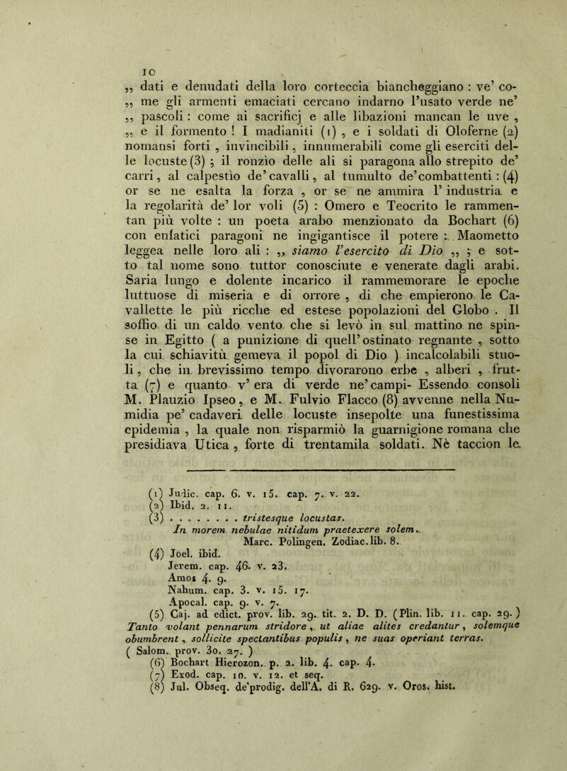 IO „ dati e denudati della loro corteccia biancheggiano : ve’ co- me gli armenti emaciati cercano indarno l’usato verde ne’ ,, pascoli : come ai sacrificj e alle libazioni mancali le uve , e il fermento ! I madianiti (i) , e i soldati di Oloferne (a) noinansi forti , invincibili, innumerabili come gli eserciti del- le locuste (3) ; il ronzìo delle ali si paragona allo strepito de’ carri, al calpestìo de’cavalli, al tumulto de’combattenti : (4) or se ne esalta la forza , or se ne ammira 1’ industria, e la regolarità de’ lor voli (5) : Omero e Teocrito le rammen- tai! più volte : un poeta arabo menzionato da Bochart (6) con enfatici paragoni ne ingigantisce il potere Maometto leggea nelle loro ali : ,, siamo l’esercito di Dio ,, ; e sot- to tal nome sono tuttor conosciute e venerate dagli arabi. Saria lungo e dolente incarico il rammemorare le epoche luttuose di miseria e di orrore , di che empierono le Ca- vallette le più ricche ed estese popolazioni del Globo . Il soffio di un caldo vento che si levò in sul mattino ne spin- se in Egitto ( a punizione di quell’ostinato regnante , sotto la cui schiavitù gemeva il popol di Dio ) incalcolabili stuo- li , che in brevissimo tempo divorarono erbe , alberi , frut- ta (7) e quanto v’era di verde ne’campi- Essendo consoli M. Plauzio Ipseo, e M. Fulvio Fiacco (8) avvenne nella Nu- midia pe’ cadaveri delle locuste insepolte una funestissima epidemia , la quale non risparmiò la guarnigione romana che presidiava Utica , forte di trentamila soldati. Nè taccion le. (1) Juiic. cap. 6. v. 15. cap. 7.. v. 22. 72Ì Ibid. 2. 11. (3) t.ristesque locuslas. In moretti nebulae nitidum praetexere solem.. Marc. Polingen. Zodiac. lib. 8. (4) Joel. ibid. Jerem. cap. 46» V. 23. Amos 4* 9* Nahum. cap. 3. v. i5. 17. Apocal. cap. 9. v. 7. (5) Caj. ad edict. prov. lib. 29. tit. 2. D. D. (Plin. lib. 11. cap. 29.) Tanto volant pennarum stridoreut aliae alites credantur, solemque obumbrent, sollicite spectantibus populis, ne suas operiant terras. ( Salom. prov. 3o. 27. ) (Ci) Bochart Hierozon.. p. 2. lib. 4- cap. 4* (7I Exod. cap. io. v. 12. et seq.