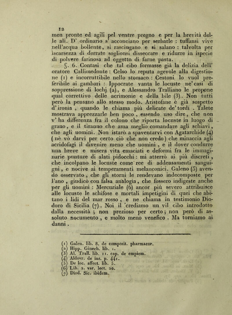 men pronte ed agili pel ventre pregno e per la brevità del- le ali. D’ ordinario s’ acconciano per serbarle : tuffansi vive nell’acqua bollente, si rasciugano e si salano : talvolta per ìscarsezza di derrate soglionsi disseccare e ridurre in ispecie di polvere farinosa ad oggetto di farne pasta. §. 6. Contasi die tal cibo formasse già la delizia dell’ oratore Calliinedonte : Celso lo reputa agevole alla digestio- ne (1) e incorruttibile nello stomaco : Cestoni lo vuol pre- feribile ai gambari : Ippocrate vanta le locuste ne’ casi di soppressione di lochj (a), e Alessandro Tralliano le propone qual correttivo delle acrimonie e della bile (3) . Non tutti però la pensano allo stesso modo. Aristofane è già sospetto d’ironìa , quando le chiama più delicate de’tordi . Talete mostrava apprezzarle ben poco , essendo uso dire, che non v’ ha differenza fra il colono che riporta locuste in luogo di grano, e il tiranno che ama meglio comandare agli schiavi, che agli uomini. Non istarò a spaventarvi con Agatarcliide (4) ( nè vò darvi per certo ciò che non credo ) che minaccia agli acridofagi il divenire meno che uomini , e il dover condurre una breve e misera vita emaciati e deformi fra le immagi- narie punture di alati pidocchi : mi atterrò ai più discreti , che incolpano le locuste come'ree di addensamenti sangui- gni , e nocive ai temperamenti melanconici. Galeno (5) aven- do osservato , che gli storni le rendevano indecomposte per l’ano , giudicò con falsa analogìa, che fossero indigeste anche per gli uomini : Mercuriale (ò) ancor più severo attribuisce alle locuste le schifose e mortali impetigini di quei che abi- tano i lidi del mar rosso , e ne chiama in testimonio Dio- doro di Sicilia (7) . Noi il 'crediamo un vii cibo introdotto dalla necessità ; non prezioso per certo ; non però di as- soluto nocumento , e molto meno venefico . Ma torniamo ai danni . (1) Galen. lib. 8. de composit. pharmacor.. (j) Diod. Sic. ibidem.. \