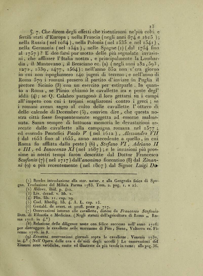 §. 7. Clie direni degli effetti che risentironsi ne’più colti e fertili stati d’Europa * nella Francia (negli anni 874 e ibi5 ) j nella Russia ( nel 1084 ) ? nella Polonia (nel i535 e nel 1541 ) ? nella Germania (nel 1542.), nelle Spagne (1) ( dal 1704 fino ai 1757)? E dee farsi pur motto delle più segnalate invasio- ni , che afflisser F Italia nostra , e principalmente la Lombar- dia , il Mantovano , il Bresciano ec. (fi) ( negli anni , 5p3 , 12,71, 1839, i477 5 1564) : nell’anno 85a non v’era giorno in cui non ispogliassero 140 jugeri di terreno ; e nell’anno di Roma 579 i romani presero il partito d’inviare in Puglia il pretore Sicinio (3) con un esercito per estirparle . In quan- to a Roma , se Plinio chiamò le cavallette ira e peste degl’ iddìi (4);- se Q, Calabro paragonò il loro gettarsi su i campi all’impeto con cui i trojani scagliaronsi contro i greci ; se i romani avean sagro al culto delle cavallette F ottavo dì delle calende di Decembre (5), convien dire y che questa no- stra città fosse frequentemente soggetta ad esserne malme- nata. Saran sempre di luttuosa memoria le devastazioni ar- recate dalle cavallette alla campagna romana nel 1577 ; ed essendo Pontefici Paolo V ( nel 1612, ) , Alessandro VII (; dal ió53 fino al i655, anno antecedente a quello, in cui Roma fu afflitta dalla peste ) (6) , Stefano Vi, Adriano II e III, ed Innocenzo XI (nel 1687) ; e le invasioni più pros- sime ai nostri tempi furon descritte dal Dottor Francesco Scufonio (7) ( nel 1717) àaW anonimo fiorentino (8) dal Zinan- rù (9) e più recentemente (nel 1807) Signor Luigi Do (:) Bowles introduzione alla stor. natur. e alla Geografia fisica di Spa- gna. Traduzione del Milizia Parma 1 ^83. Tom. 2. pag. i, a 25. (2) Aldovr. ibid. p. 422‘ (3) tiv. decad. v. lìb. 2. (4) Pliu. lib. 1 1. cap. 29. (5) Caci. Rhodig. lib. 4- A. L. cap. 15. (fi) Gastald. de averi, et proti, peste p. 717. (7) Osservazioni intorno alle cavallette, distese da Francesco Scufonio Doti, di Filosofia e Medicina. (Negli statuti deH’agricoltura di Roma „ Ro- ma 1718. in 4°) (8) Relazione delle diligenze usate con. felice successo nell’anno iji6. per distruggere le cavallette nelle maremme di Pisa, Siena, Volterra ec. Fi- renze 1716. in 8. (9) Zinanni osservazioni giornali sopra le cavallette. Venezia 1787. m 4.0 ( Nell Opera delle ova e de1 2 3 4 5 * 7 8 9 nidi degli uccelli ) Le osservazioni del Zinanni sono veridiche, esatte ed illustrate da più tavole in rame; alla pag. 36.