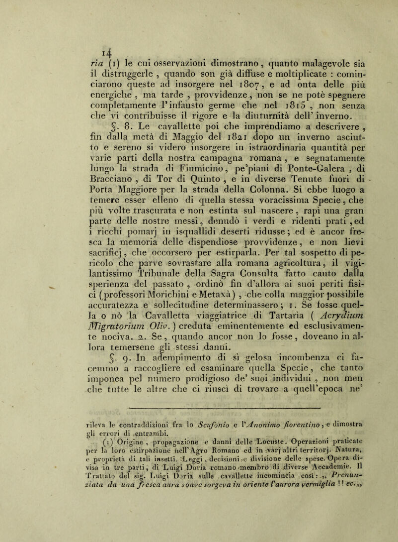 ria (i) le cui osservazioni dimostrano, quanto malagevole sia il distruggerle , quando son già diffuse e moltiplicate : comin- ciarono queste ad insorgere nel 1807, e ad onta delle più energiche , ma tarde , provvidenze, non se ne potè spegnere completamente l’infausto germe che nel 1815 , non senza che vi contribuisse il rigore e la diuturnità dell’ inverno. 5. 8. Le cavallette poi che imprendiamo a descrivere , fin dalla metà di Maggio del 182,1 dopo un inverno asciut- to e sereno si videro insorgere in istraordinaria quantità per varie parti della nostra campagna romana , e segnatamente lungo la strada di Fiumicino, pe’piani di Ponte-Galera^ di Bracciano , di Tor di Quinto , e in diverse Tenute fuori di - Porta Maggiore per la strada della Colonna. Si ebbe luogo a temere esser elleno di quella stessa voracissima Specie, che più volte trascurata e non estinta sul nascere , rapì una gran parte delle nostre messi, denudò i verdi e ridenti prati , ed i ricchi pomarj in isquallidi deserti ridusse ; ed è ancor fre- sca la memoria delle dispendiose provvidenze, e non lievi sacrificj, che occorsero per estirparla. Per tal sospetto di pe- ricolo che parve sovrastare alla romana agricoltura, il vigi- lantissimo Tribunale della Sagra Consulta fatto cauto dalla sperienza del passato , ordinò fin d’allora ai suoi periti fisi- ci ( professori Morichini eMetaxà) , -che colla maggior possibile accuratezza e sollecitudine determinassero ; 1. Se fosse quel- la o nò la Cavalletta viaggiatrice di Tartarìa ( Acrydìum Migrutorium Oliv. ) creduta eminentemente ed esclusivamen- te nociva. 2. Se, quando ancor non lo fosse, doveano in al- lora temersene gli stessi danni. 5- 9. In adempimento di sì gelosa incombenza ci fa- cemmo a raccogliere ed esaminare quella Specie, che tanto imponea pel numero prodigioso de’ suoi individui , non men che tutte le altre che ci riuscì di trovare a quell’epoca ne’ rileva le contraddizioni fra lo Scufonio c VAnonimo fiorentino 3 e dimostra gli errori di .entrambi. (1) Origine, propagazione e danni delle Locuste. Operazioni praticale per la loro estirpazione nell’Agro Romano ed in varj altri territorj. Natura, e proprietà di tali insetti. Leggi, decisioni,e divisione delle spese.'Opera di- visa in tre parti, di Luigi Doria romano-membro di..diverse Accademie. Il Trattato del sig. Luigi Doria sulle cavallette incomincia così :. „ Prenun- zi aia da una fresca aura soave sorgeva in oriente Vaurora vermiglia ! ! ec.,,