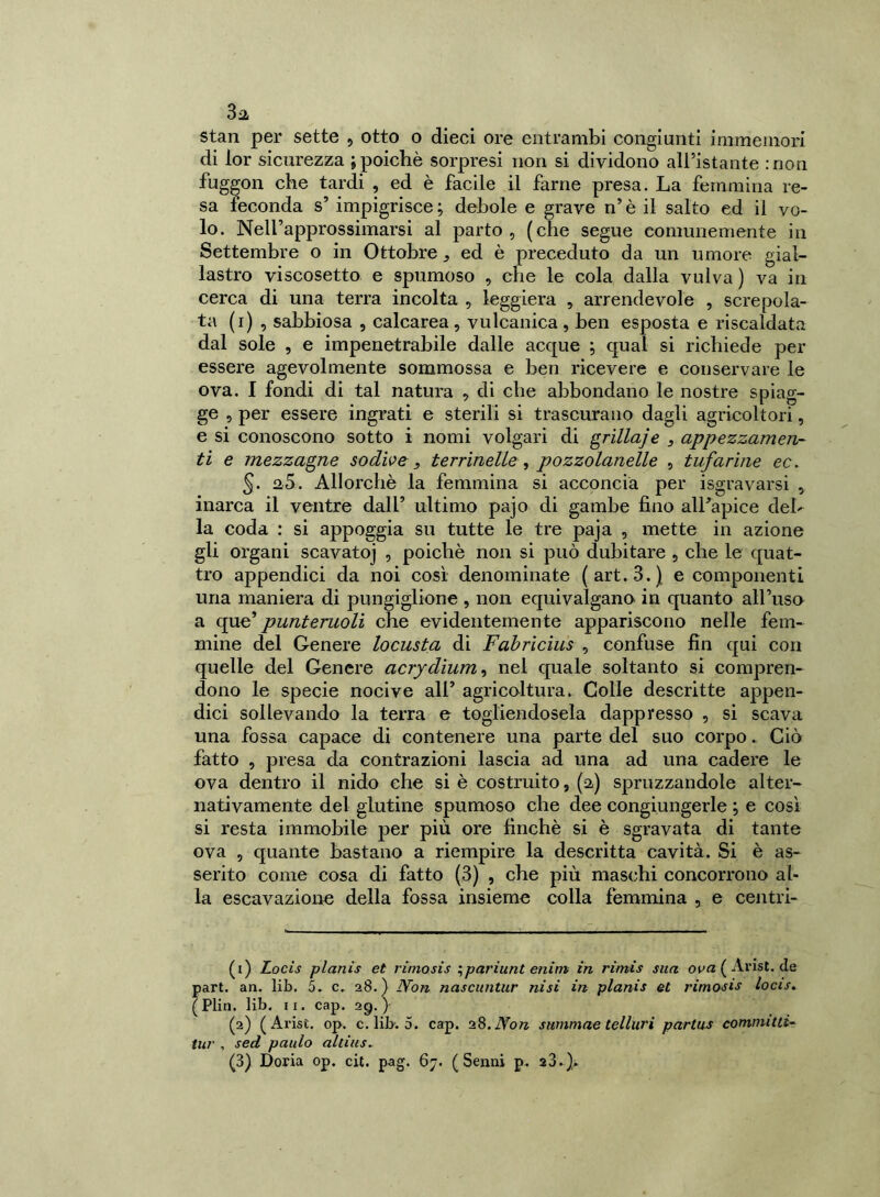 stan per sette , otto o dieci ore entrambi congiunti immemori di lor sicurezza ; poiché sorpresi non si dividono all’istante :non fuggon che tardi , ed è facile il farne presa. La femmina re- sa feconda s’ impigrisce ; debole e grave n’ è il salto ed il vo- lo. NelFapprossimarsi al parto, (che segue comunemente in Settembre o in Ottobre, ed è preceduto da un umore gial- lastro viscosetto e spumoso , che le cola dalla vulva ) va in cerca di una terra incolta , leggiera , arrendevole , screpola- ta (i) , sabbiosa , calcarea, vulcanica, ben esposta e riscaldata dal sole , e impenetrabile dalle acque ; qual si richiede per essere agevolmente sommossa e ben ricevere e conservare le ova. I fondi di tal natura , di che abbondano le nostre spiag- ge , per essere ingrati e sterili si trascurano dagli agricoltori, e si conoscono sotto i nomi volgari di grilla] e 3 appezzamen- ti e mezzagne sodile, terrinelle , pozzolanelle , tufarine ec. 5. 2,5. Allorché la femmina si acconcia per isgravarsi , inarca il ventre dall’ ultimo pajo di gambe fino alfapice del- la coda : si appoggia su tutte le tre paja , mette in azione gli organi scavatoj , poiché non si può dubitare , che le quat- tro appendici da noi così denominate (art. 3.) e componenti una maniera di pungiglione , non equivalgano in quanto affuso a que* punteruoli che evidentemente appariscono nelle fem- mine del Genere locusta di Fabrìcius , confuse fin qui con quelle del Genere acrydium3 nel quale soltanto si compren- dono le specie nocive alf agricoltura. Colle descritte appen- dici sollevando la terra e togliendosela dappresso , si scava una fossa capace di contenere una parte del suo corpo. Ciò fatto , presa da contrazioni lascia ad una ad una cadere le ova dentro il nido che si è costruito, (2) spruzzandole alter- nativamente del glutine spumoso che dee congiungerle ; e così si resta immobile per più ore finché si è sgravata di tante ova , quante bastano a riempire la descritta cavità. Si è as- serito come cosa di fatto (3) , che più maschi concorrono al- la escavazione della fossa insieme colla femmina , e centri- (1) Locis planis et rimosis ;pariunt enim in rimis sua ova ( Arisi. de part. an. lib. 5. c. 28.) Non nascuntur nisi in planis et rimosis locis. (Plin. lib. 11. cap. 2g.) (2) (Arisi, op. c. lib-. 5. cap. 2 8. Non summae telluri partas commuti- no' , secl paulo allius» (3) Doria op. cit. pag. 67. (Senni p. 23.)»