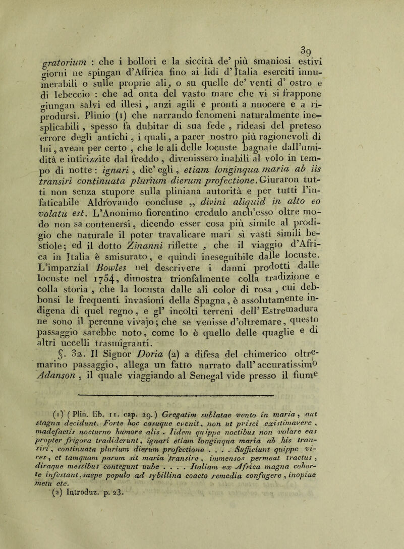 / gratorium : che i bollori e la siccità de5 più smaniosi estivi giorni ne spingali d’Afìrica fino ai lidi d’Italia eserciti innu- merabili o sulle proprie ali^ o su quelle de’ venti d’ ostro e di lebeccio : che ad onta del vasto mare che vi si frappone giungali salvi ed illesi , anzi agili e pronti a nuocere e a ri- prodursi. Plinio (i) che narrando fenomeni naturalmente ine- splicabili , spesso fa dubitar di sua fede , rideasi del preteso errore degli antichi, i quali, a parer nostro più ragionevoli di lui, avean per certo , che le ali delle locuste bagnate dall’umi- dità e intirizzite dal freddo, divenissero inabili al volo in tem- po di notte : ignari , die’ egli, etiam longinqua maria ab iis transirì continuata plurium clierum profectione. Giuraron tut- ti non senza stupore sulla pliniana autorità e per tutti l’in- faticabile Aldrovando concluse ,, divini aliquicl in alto eo volata est. L’Anonimo fiorentino credulo anch’esso oltre mo- do non sa contenersi, dicendo esser cosa più simile al prodi- gio che naturale il poter travalicare mari sì vasti simili be- stiole; ed il dotto Zinanni riflette 9 che il viaggio d’Afri- ca in Italia è smisurato, e quindi ineseguibile dalle locuste. L’imparzial Bowles nel descrivere i danni prodotti dalle locuste nel 1754- 9 dimostra trionfalmente colla tradizione e colla storia che la locusta dalle ali color di rosa , cui deb- bonsi le frequenti invasioni della Spagna, è assolutamente in- digena di quel regno , e gl’ incolti terreni dell’ Estre^dura ne sono il perenne vivajo ; che se venisse d’oltremare, questo passaggio sarebbe noto, come lo è quello delle quaglie e di altri uccelli trasmigranti. §. 3a. Il Signor Dorìa (2) a difesa del chimerico oltre- marino passaggio, allega un fatto narrato dall’accuratissim0 Adanson , il quale viaggiando al Senegai vide presso il fiume (1) ( Plin. lib. 11. cap. 29. ) Gregatirn siiblatae vento in maria , aut stagna decidimi. Forte hoc casuque eventi, non ut prisci existimavere , madefactis nocturno humore alis . lidem quippe noctibus non volare eas propter frigora tradiderunt, ignari etiam longinqua maria ab his iran- Slri, continuata plurium dierum profectione .... Sufjiciunt quippe vi- res, et tamquam parum sit maria [transira , immensos permeat tractus , diraque messibus contegunt uube .... Italiani ex Africa magna cohor- te infestantesaepe populo ad sibillina coacto .remedia confugere , inopiae nielli etc. (2) Introduz. p. a3.