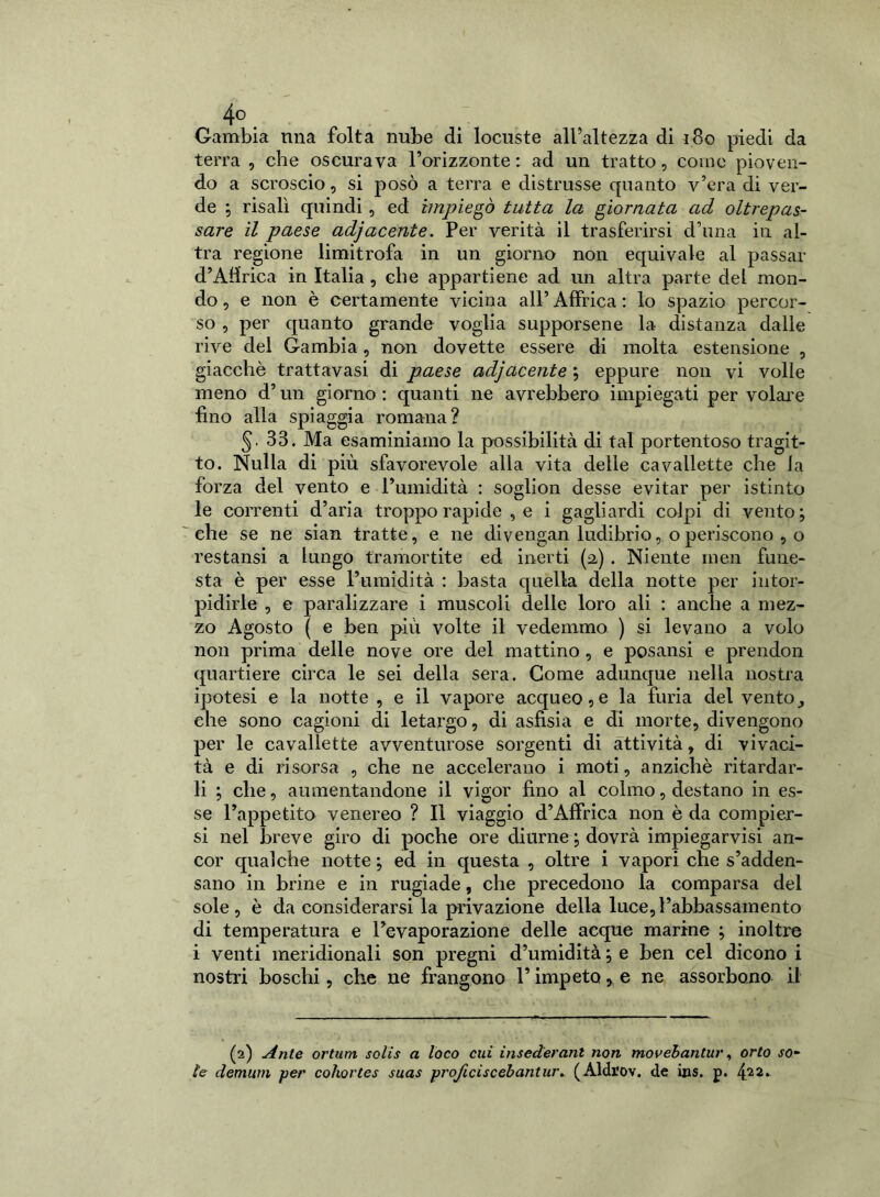4°. Gambia ima folta nube di locuste all’altezza di 180 piedi da terra , che oscurava l’orizzonte : ad un tratto, come pioven- do a scroscio, si posò a terra e distrusse quanto v’era di ver- de ; risalì quindi , ed impiegò tutta la giornata ad oltrepas- sare il paese adjacente. Per verità il trasferirsi d’una in al- tra regione limitrofa in un giorno non equivale al passar d’Affrica in Italia , che appartiene ad un altra parte del mon- do, e non è certamente vicina all’Affrica: lo spazio percor- so , per quanto grande voglia supporsene la distanza dalle rive del Gambia, non dovette essere di molta estensione , giacché trattatasi di paese adjacente ; eppure non vi volle meno d’un giorno : quanti ne avrebbero impiegati per volare fino alla spiaggia romana? §.33. Ma esaminiamo la possibilità di tal portentoso tragit- to. Nulla di più sfavorevole alla vita delle cavallette che la forza del vento e l’umidità : soglion desse evitar per istinto le correnti d’aria troppo rapide , e i gagliardi colpi di vento; che se ne sian tratte, e ne divengan ludibrio, o periscono , o restansi a lungo tramortite ed inerti (2,) . Niente men fune- sta è per esse l’umidità : basta quella della notte per intor- pidirle , e paralizzare i muscoli delle loro ali : anche a mez- zo Agosto ( e ben più volte il vedemmo ) si levano a volo non prima delle nove ore del mattino , e posansi e prendon quartiere circa le sei della sera. Come adunque nella nostra ipotesi e la notte , e il vapore acqueo,e la furia del vento,, ehe sono cagioni di letargo, di asfìsia e di morte, divengono per le cavallette avventurose sorgenti di attività, di vivaci- tà e di risorsa , che ne accelerano i moti, anziché ritardar- li ; che, aumentandone il vigor fino al colmo, destano in es- se l’appetito venereo ? Il viaggio d’Affrica non è da compier- si nel Jjreve giro di poche ore diurne ; dovrà impiegarvisi an- cor qualche notte ; ed in questa , oltre i vapori che s’adden- sano in brine e in rugiade, che precedono la comparsa del sole, è da considerarsi la privazione della luce,l’abbassamento di temperatura e l’evaporazione delle acque marine ; inoltre i venti meridionali son pregni d’umidità ; e ben cel dicono i nostri boschi, che ne frangono l’impeto, e ne assorbono il (2) Ante ortum solis a loco cui inseder ani non movebantur, orto so- le demurn per cohortes suas projiciscebantur. (Aldrov. de ins. p. 4.22*